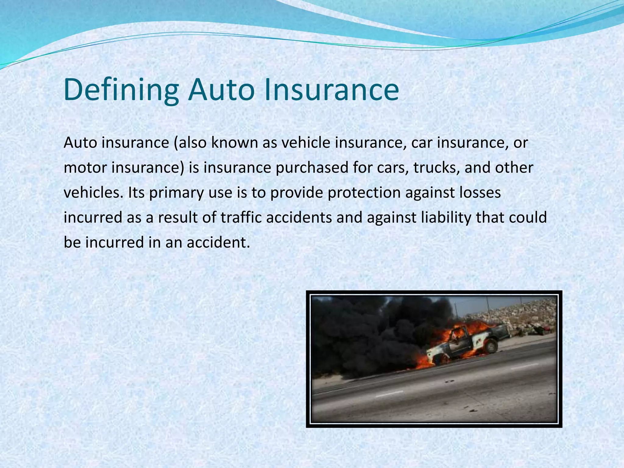 Defining Auto Insurance
Auto insurance (also known as vehicle insurance, car insurance, or
motor insurance) is insurance purchased for cars, trucks, and other
vehicles. Its primary use is to provide protection against losses
incurred as a result of traffic accidents and against liability that could
be incurred in an accident.
 