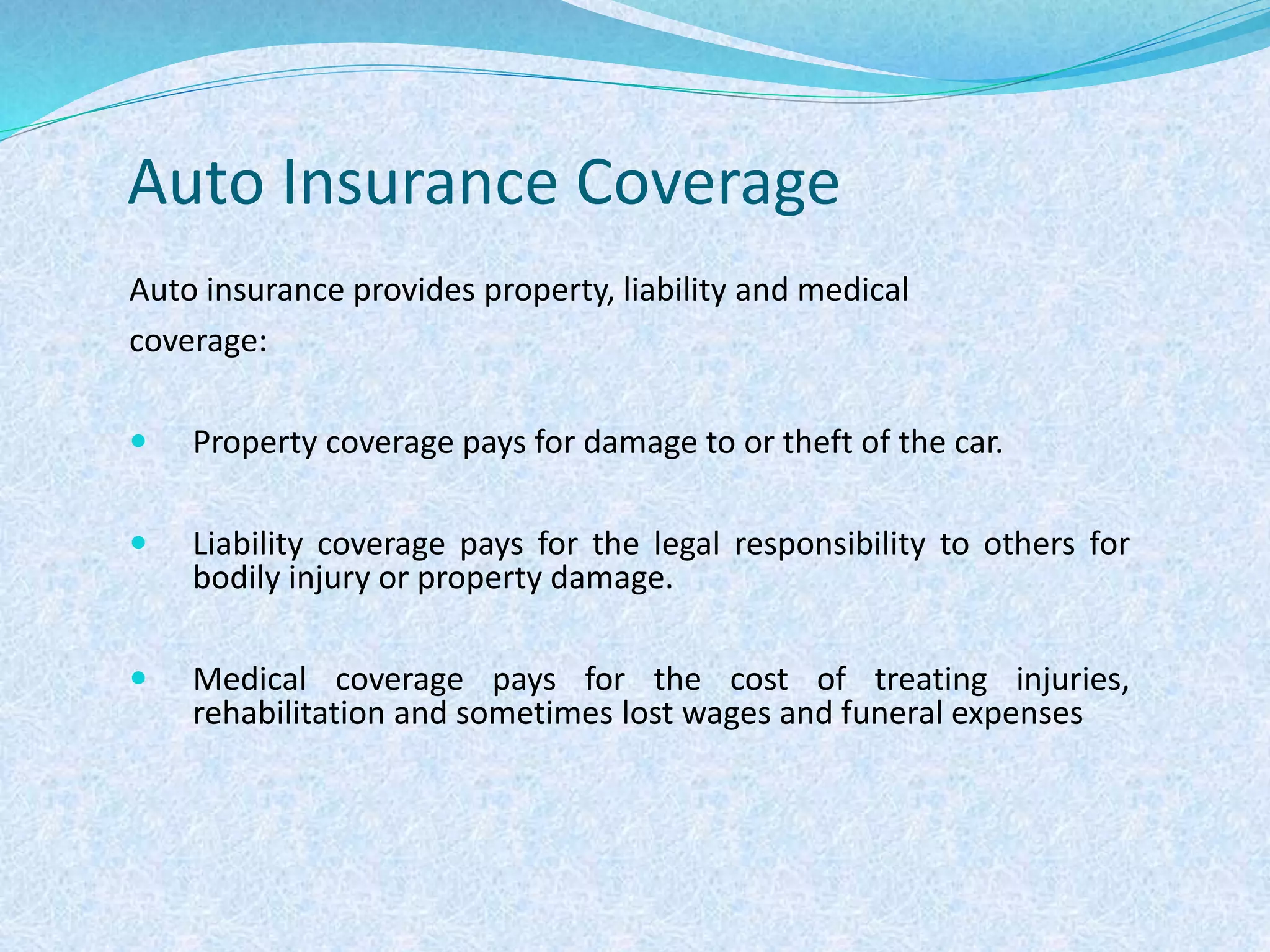 Auto Insurance Coverage
Auto insurance provides property, liability and medical
coverage:
 Property coverage pays for damage to or theft of the car.
 Liability coverage pays for the legal responsibility to others for
bodily injury or property damage.
 Medical coverage pays for the cost of treating injuries,
rehabilitation and sometimes lost wages and funeral expenses
 