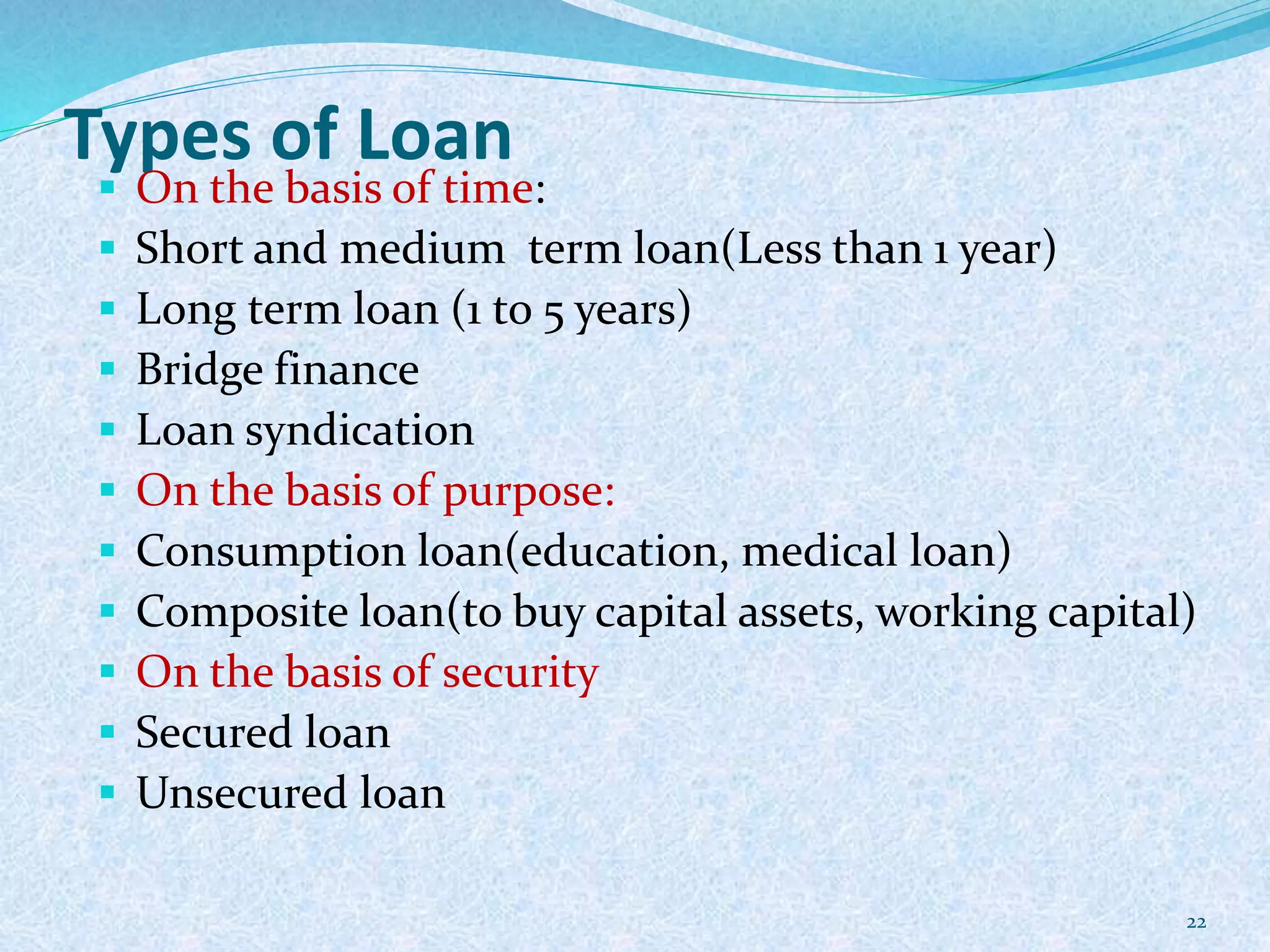 Types of Loan
 On the basis of time:
 Short and medium term loan(Less than 1 year)
 Long term loan (1 to 5 years)
 Bridge finance
 Loan syndication
 On the basis of purpose:
 Consumption loan(education, medical loan)
 Composite loan(to buy capital assets, working capital)
 On the basis of security
 Secured loan
 Unsecured loan
22
 