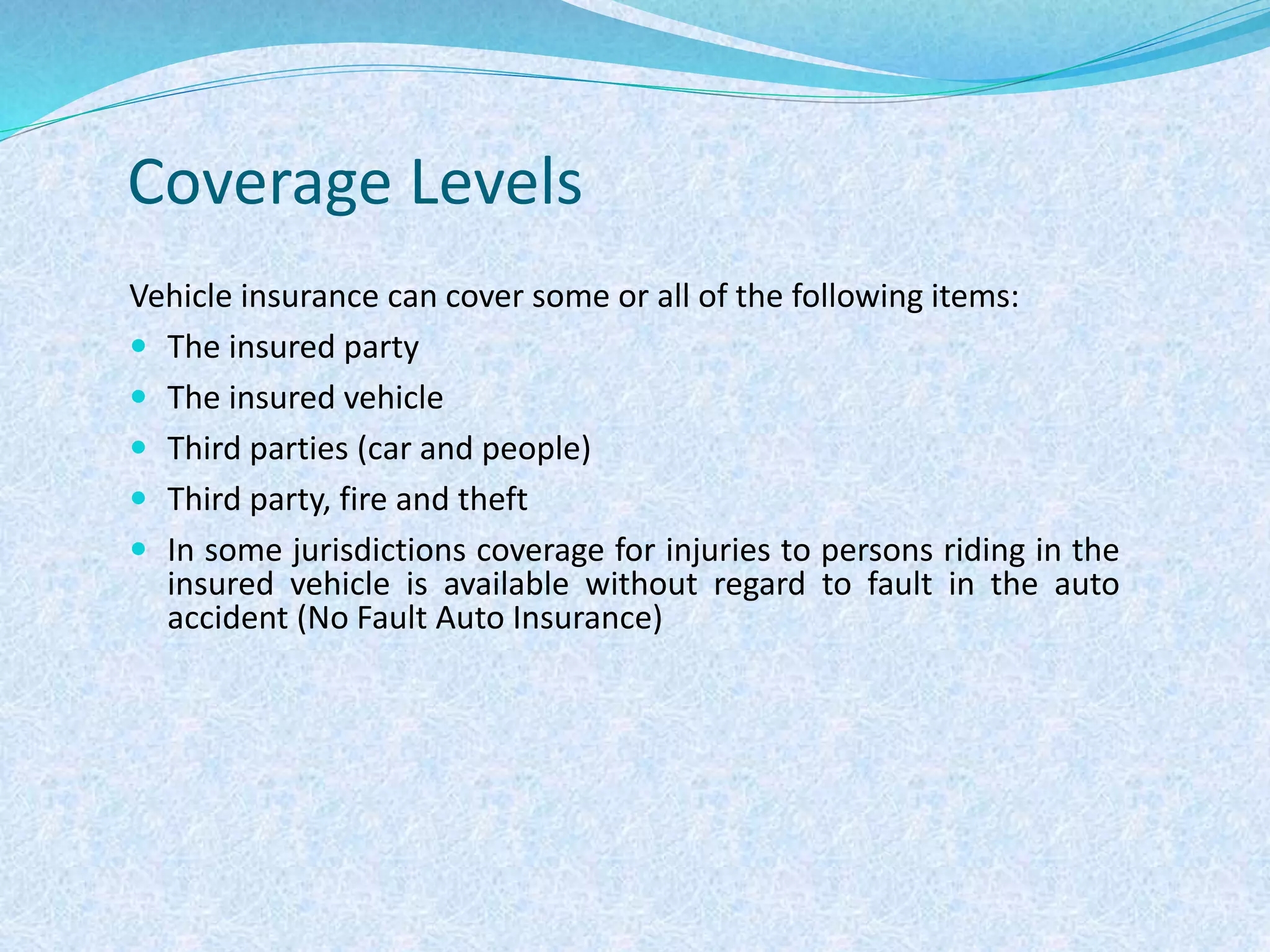 Coverage Levels
Vehicle insurance can cover some or all of the following items:
 The insured party
 The insured vehicle
 Third parties (car and people)
 Third party, fire and theft
 In some jurisdictions coverage for injuries to persons riding in the
insured vehicle is available without regard to fault in the auto
accident (No Fault Auto Insurance)
 