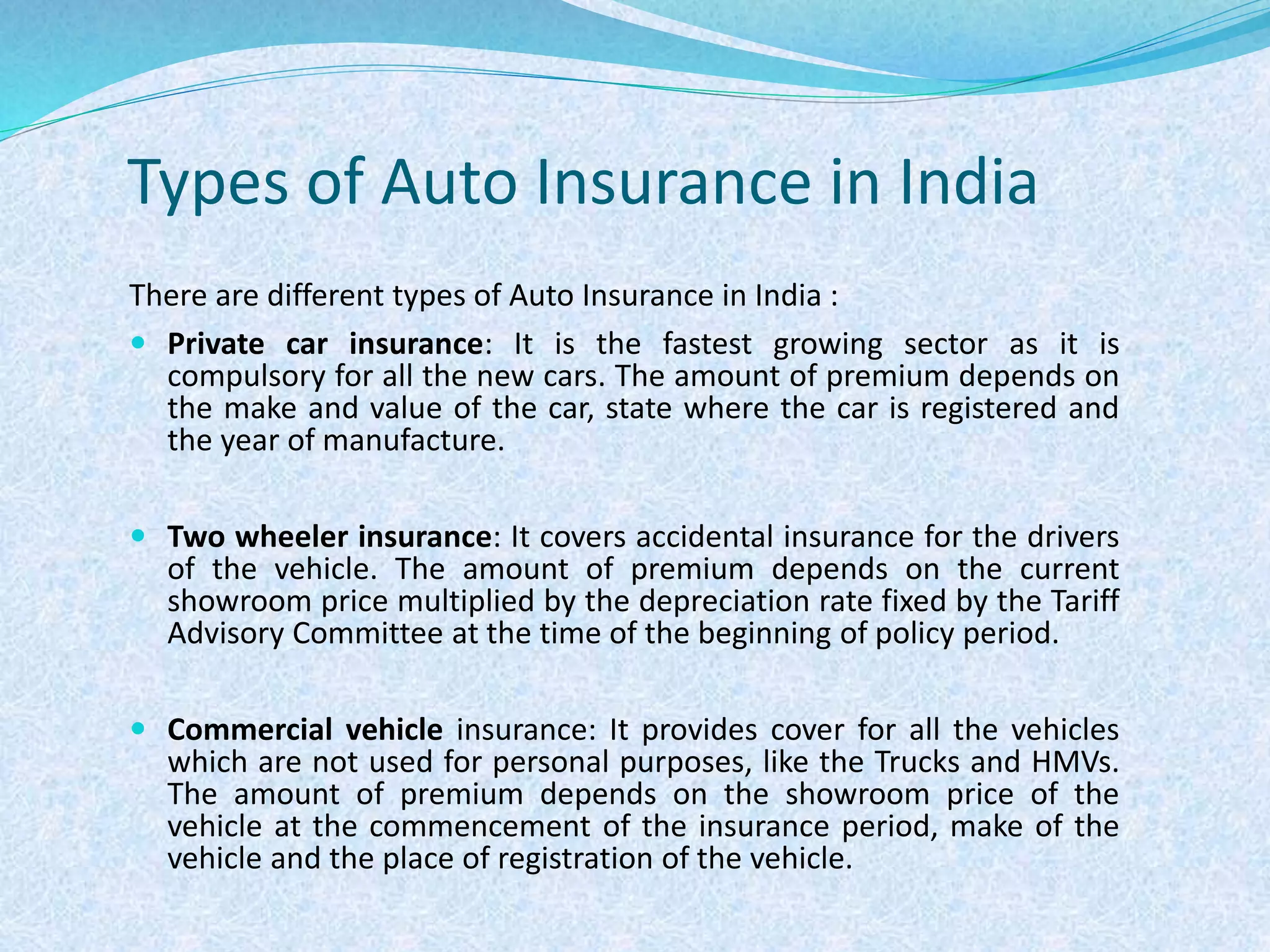 Types of Auto Insurance in India
There are different types of Auto Insurance in India :
 Private car insurance: It is the fastest growing sector as it is
compulsory for all the new cars. The amount of premium depends on
the make and value of the car, state where the car is registered and
the year of manufacture.
 Two wheeler insurance: It covers accidental insurance for the drivers
of the vehicle. The amount of premium depends on the current
showroom price multiplied by the depreciation rate fixed by the Tariff
Advisory Committee at the time of the beginning of policy period.
 Commercial vehicle insurance: It provides cover for all the vehicles
which are not used for personal purposes, like the Trucks and HMVs.
The amount of premium depends on the showroom price of the
vehicle at the commencement of the insurance period, make of the
vehicle and the place of registration of the vehicle.
 