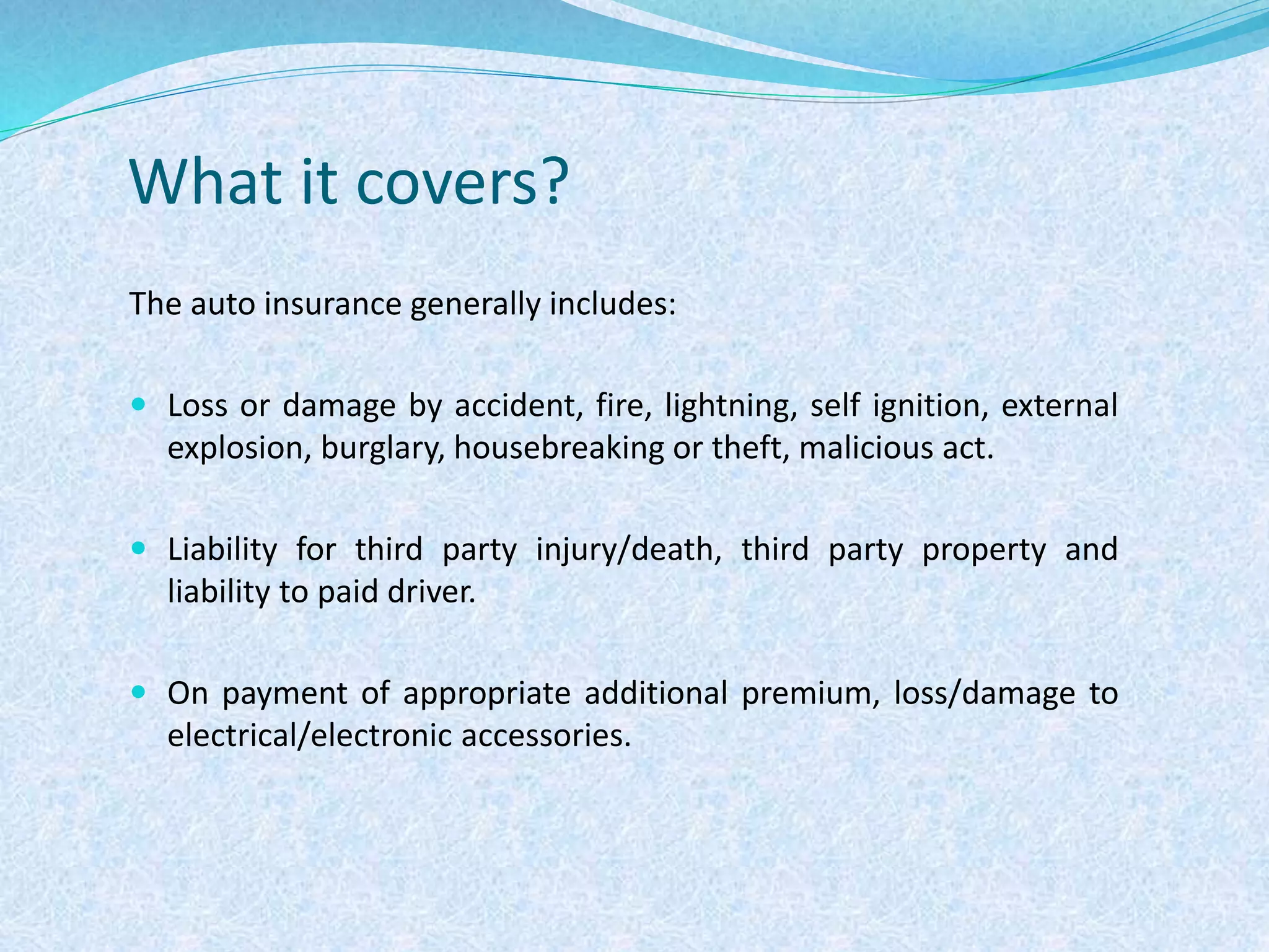 What it covers?
The auto insurance generally includes:
 Loss or damage by accident, fire, lightning, self ignition, external
explosion, burglary, housebreaking or theft, malicious act.
 Liability for third party injury/death, third party property and
liability to paid driver.
 On payment of appropriate additional premium, loss/damage to
electrical/electronic accessories.
 