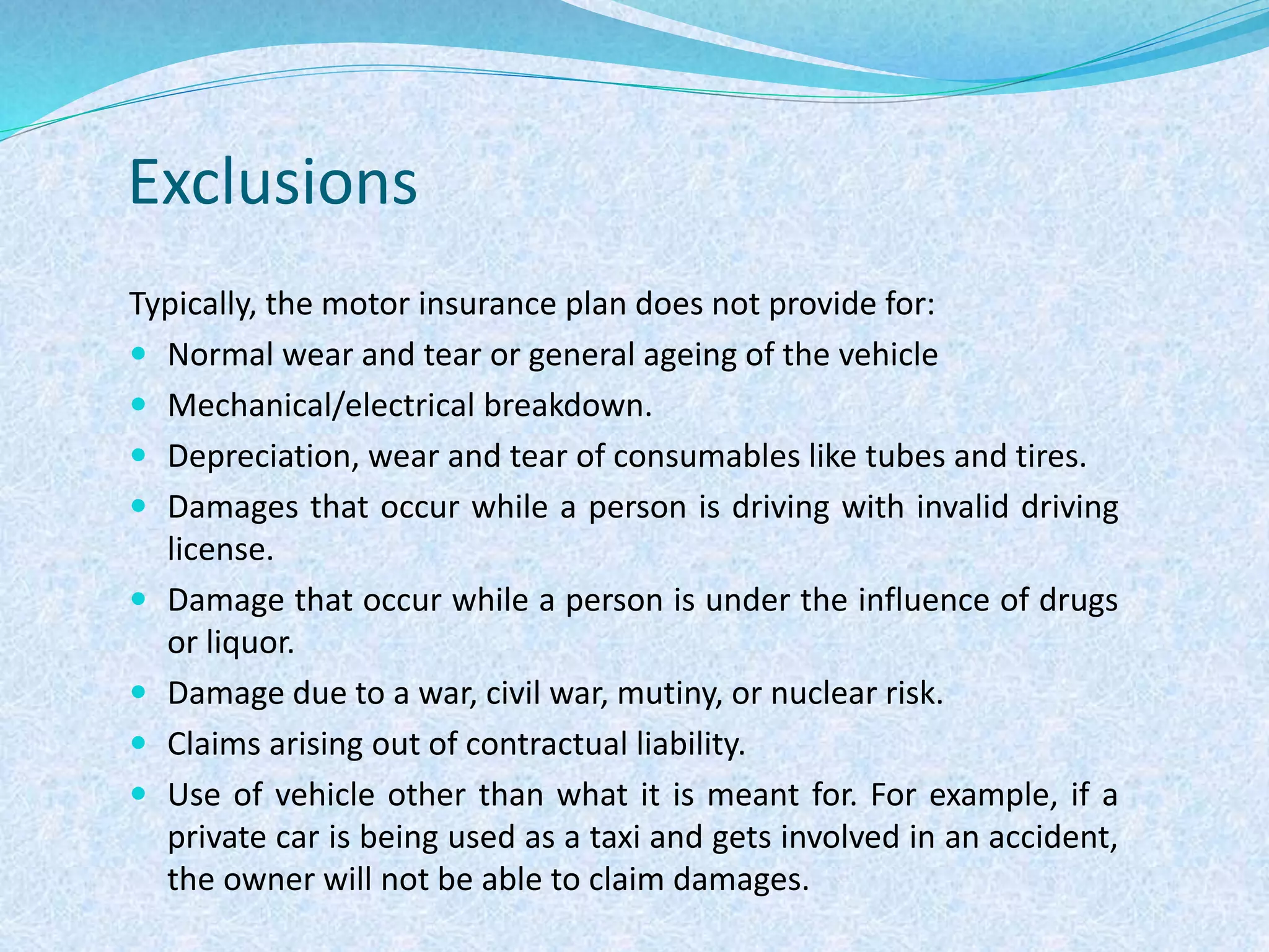 Exclusions
Typically, the motor insurance plan does not provide for:
 Normal wear and tear or general ageing of the vehicle
 Mechanical/electrical breakdown.
 Depreciation, wear and tear of consumables like tubes and tires.
 Damages that occur while a person is driving with invalid driving
license.
 Damage that occur while a person is under the influence of drugs
or liquor.
 Damage due to a war, civil war, mutiny, or nuclear risk.
 Claims arising out of contractual liability.
 Use of vehicle other than what it is meant for. For example, if a
private car is being used as a taxi and gets involved in an accident,
the owner will not be able to claim damages.
 