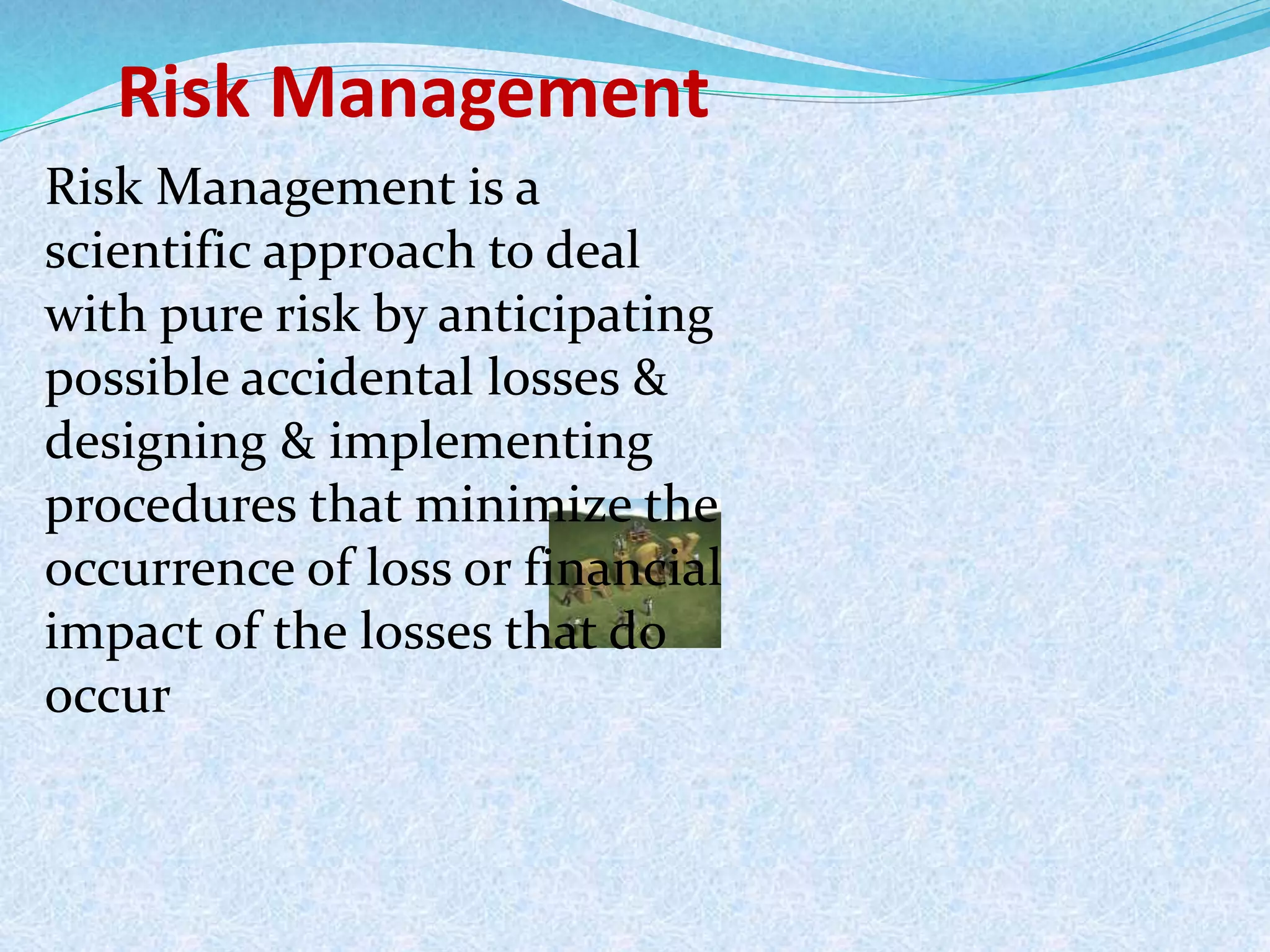 Risk Management
Risk Management is a
scientific approach to deal
with pure risk by anticipating
possible accidental losses &
designing & implementing
procedures that minimize the
occurrence of loss or financial
impact of the losses that do
occur
 