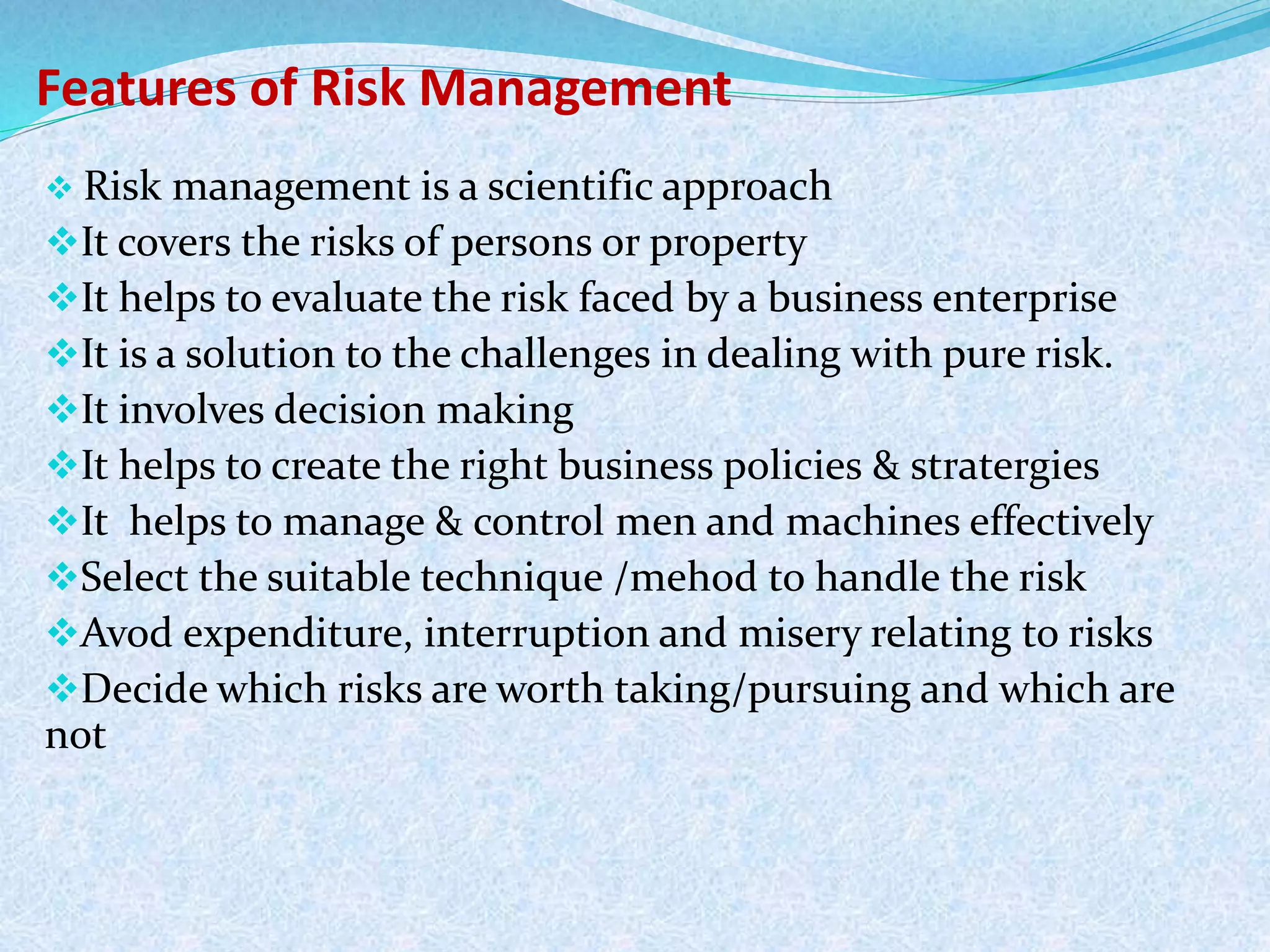 Features of Risk Management
 Risk management is a scientific approach
It covers the risks of persons or property
It helps to evaluate the risk faced by a business enterprise
It is a solution to the challenges in dealing with pure risk.
It involves decision making
It helps to create the right business policies & stratergies
It helps to manage & control men and machines effectively
Select the suitable technique /mehod to handle the risk
Avod expenditure, interruption and misery relating to risks
Decide which risks are worth taking/pursuing and which are
not
 