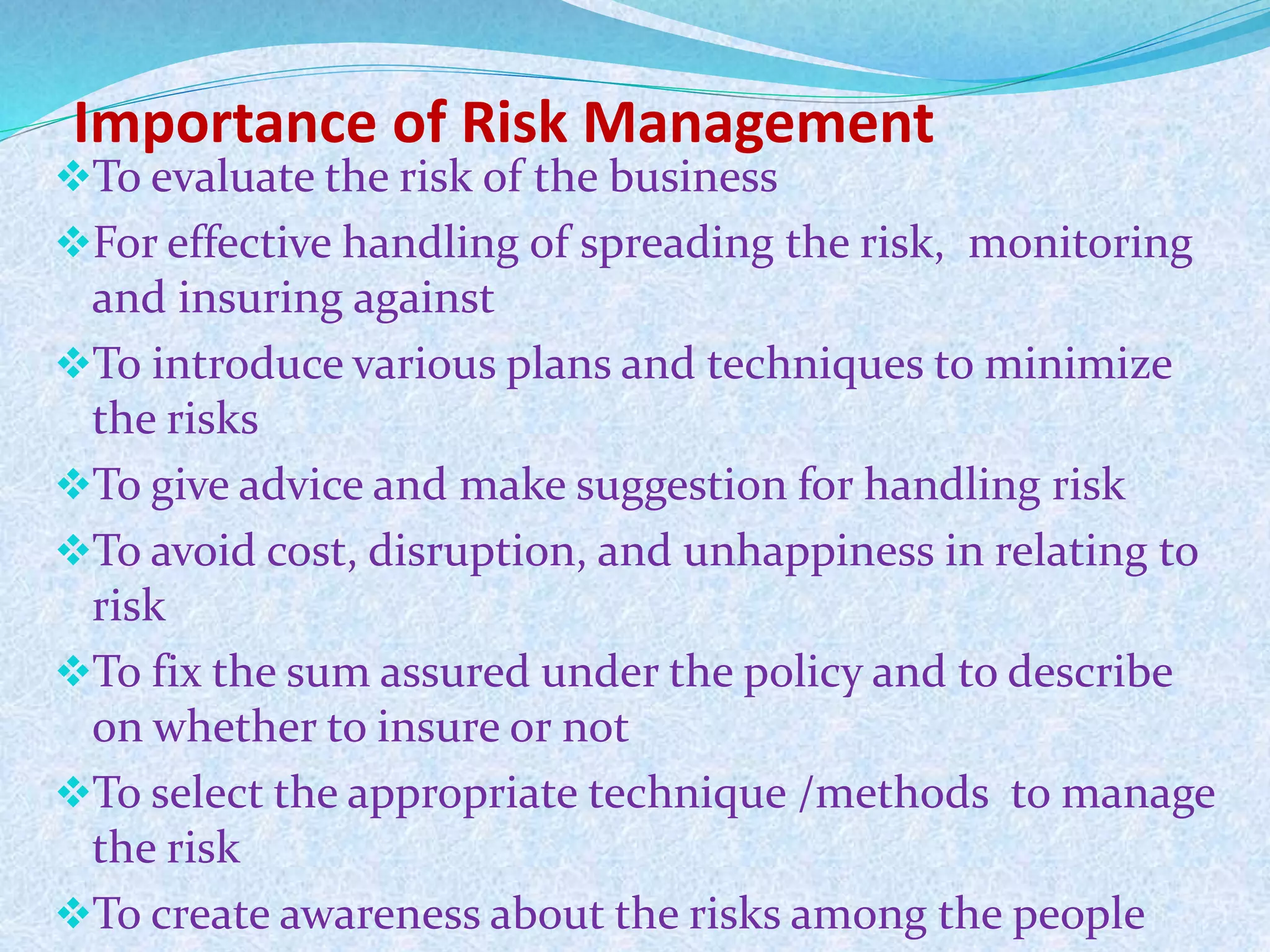 Importance of Risk Management
To evaluate the risk of the business
For effective handling of spreading the risk, monitoring
and insuring against
To introduce various plans and techniques to minimize
the risks
To give advice and make suggestion for handling risk
To avoid cost, disruption, and unhappiness in relating to
risk
To fix the sum assured under the policy and to describe
on whether to insure or not
To select the appropriate technique /methods to manage
the risk
To create awareness about the risks among the people
 