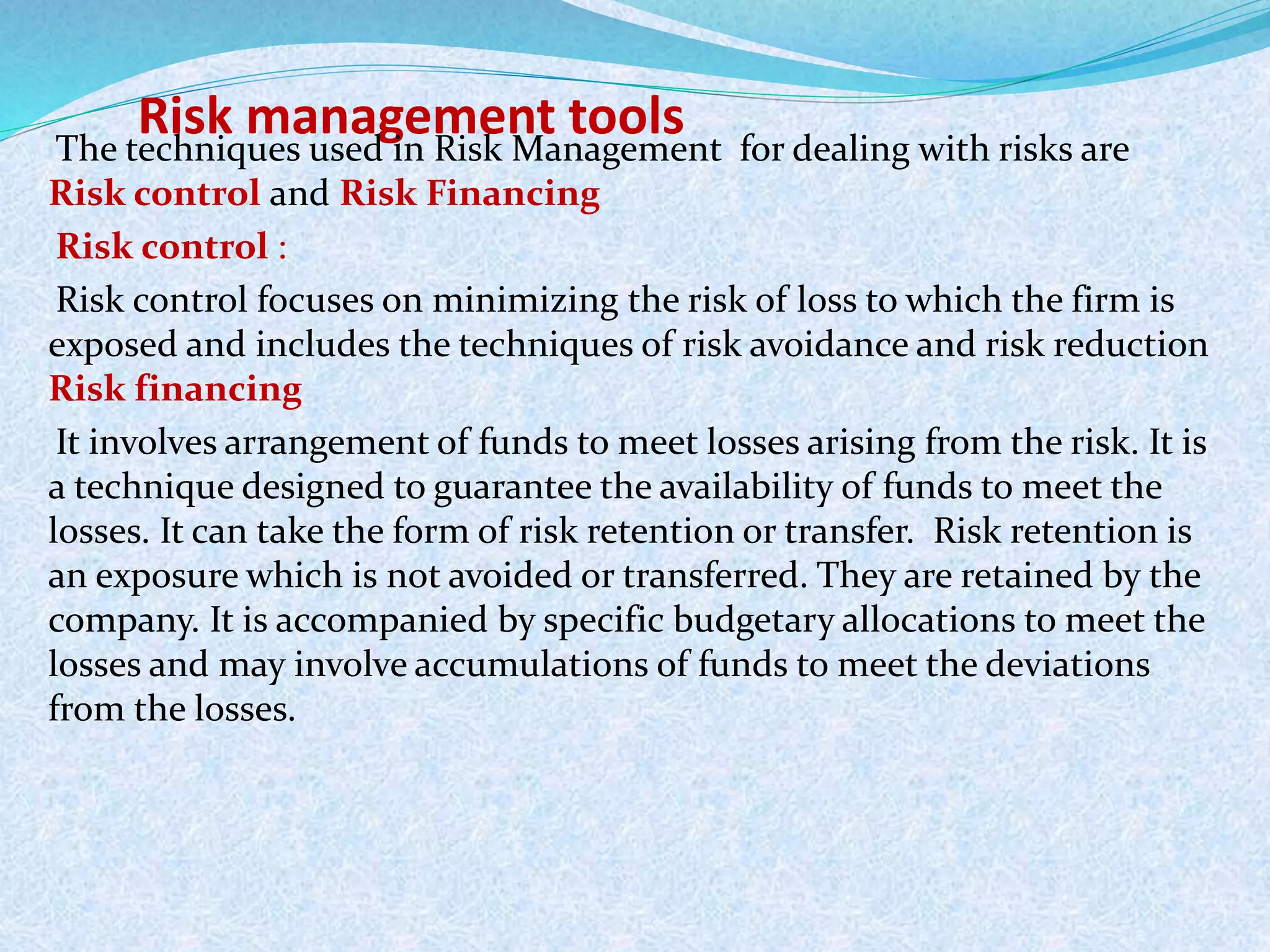 Risk management toolsThe techniques used in Risk Management for dealing with risks are
Risk control and Risk Financing
Risk control :
Risk control focuses on minimizing the risk of loss to which the firm is
exposed and includes the techniques of risk avoidance and risk reduction
Risk financing
It involves arrangement of funds to meet losses arising from the risk. It is
a technique designed to guarantee the availability of funds to meet the
losses. It can take the form of risk retention or transfer. Risk retention is
an exposure which is not avoided or transferred. They are retained by the
company. It is accompanied by specific budgetary allocations to meet the
losses and may involve accumulations of funds to meet the deviations
from the losses.
 