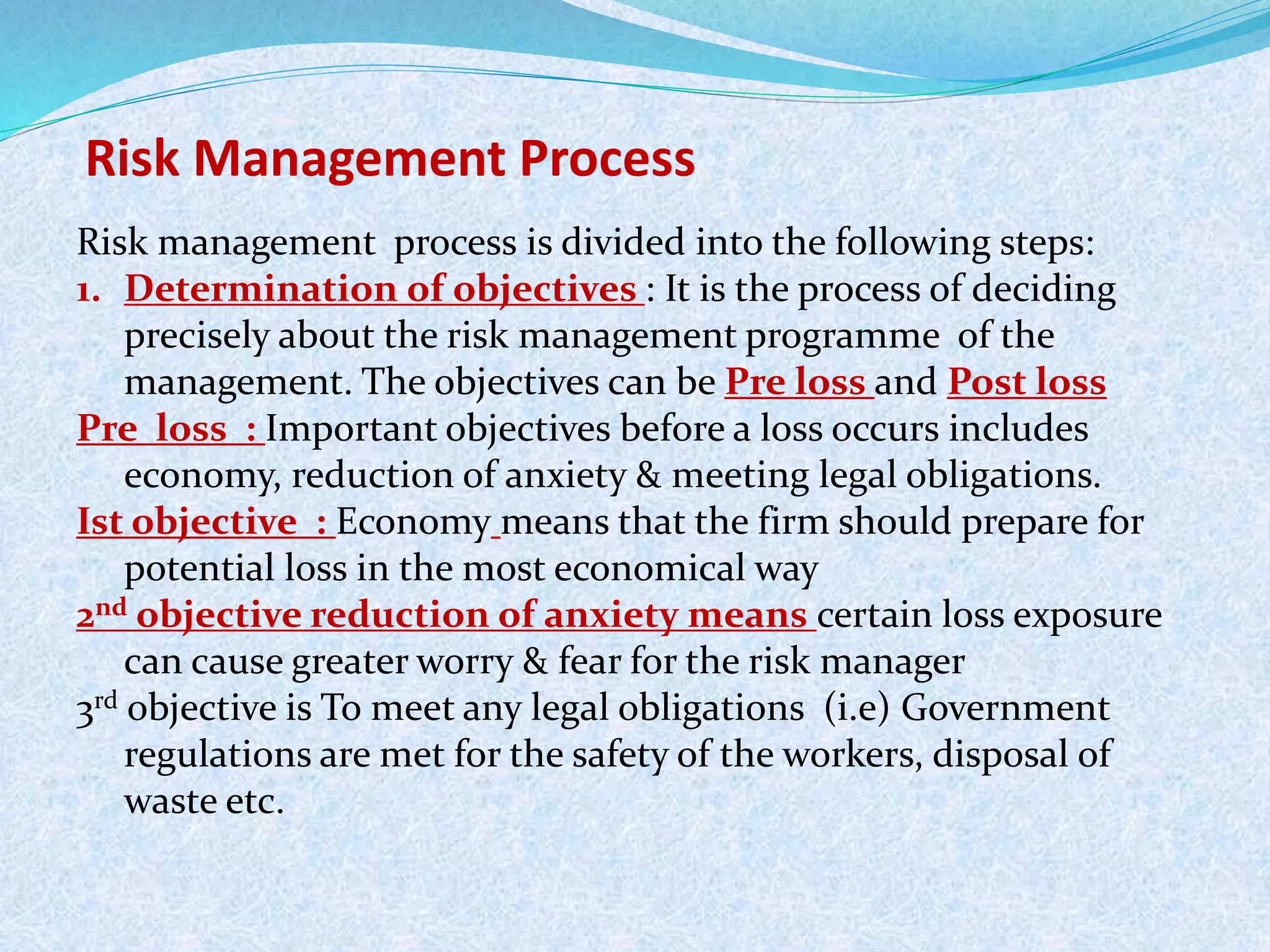 Risk Management Process
Risk management process is divided into the following steps:
1. Determination of objectives : It is the process of deciding
precisely about the risk management programme of the
management. The objectives can be Pre loss and Post loss
Pre loss : Important objectives before a loss occurs includes
economy, reduction of anxiety & meeting legal obligations.
Ist objective : Economy means that the firm should prepare for
potential loss in the most economical way
2nd objective reduction of anxiety means certain loss exposure
can cause greater worry & fear for the risk manager
3rd objective is To meet any legal obligations (i.e) Government
regulations are met for the safety of the workers, disposal of
waste etc.
 