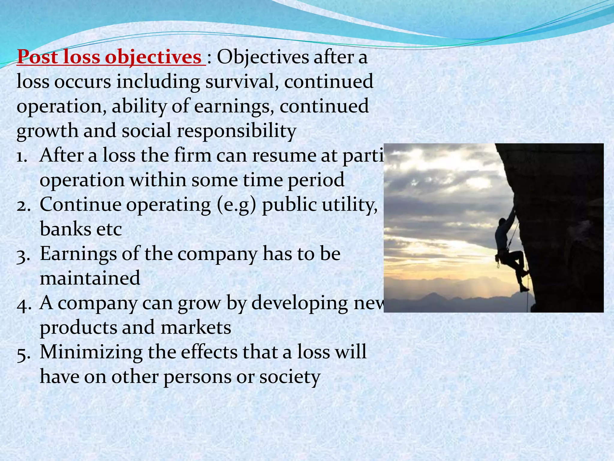 Post loss objectives : Objectives after a
loss occurs including survival, continued
operation, ability of earnings, continued
growth and social responsibility
1. After a loss the firm can resume at partial
operation within some time period
2. Continue operating (e.g) public utility,
banks etc
3. Earnings of the company has to be
maintained
4. A company can grow by developing new
products and markets
5. Minimizing the effects that a loss will
have on other persons or society
 