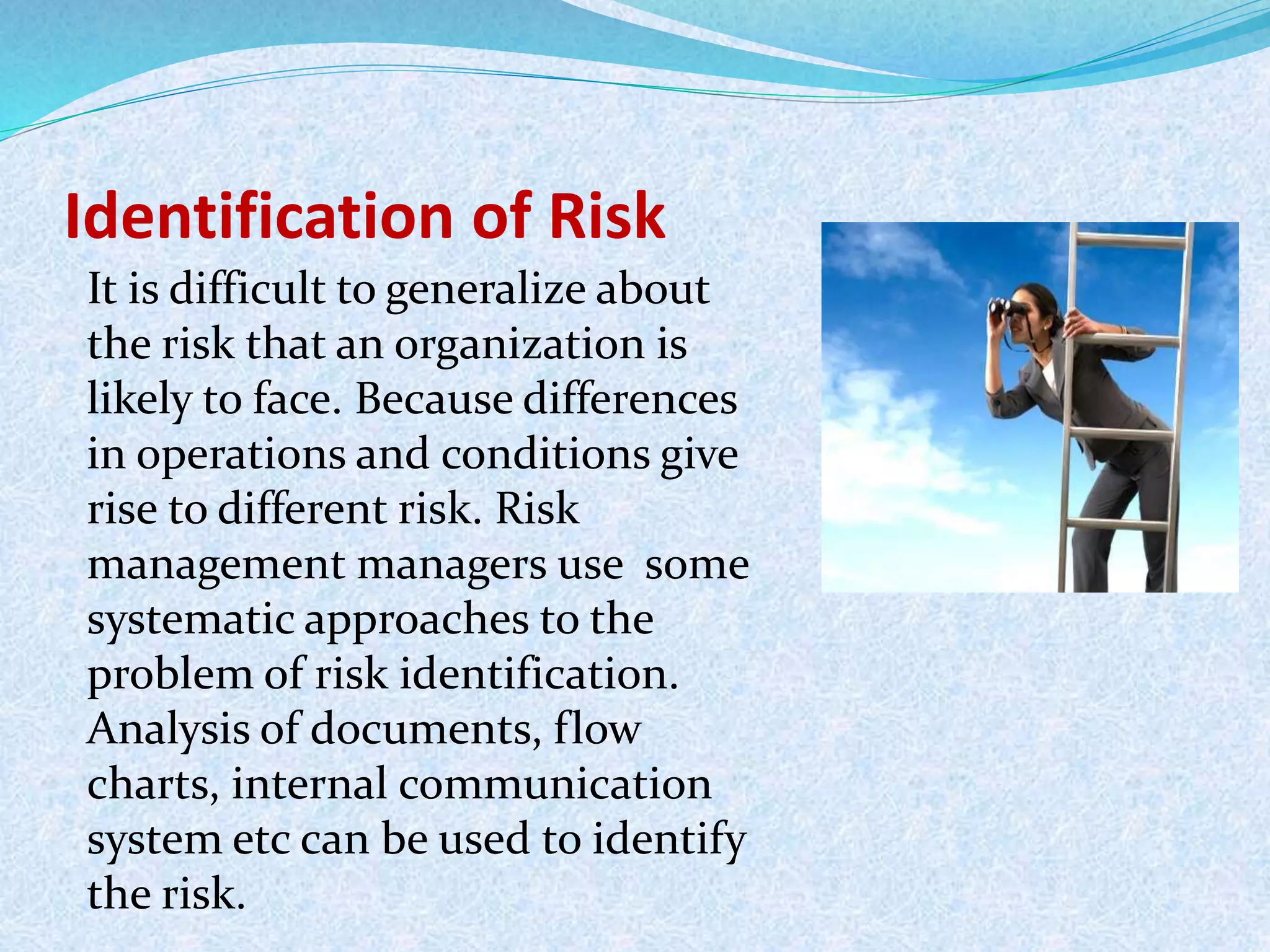 Identification of Risk
It is difficult to generalize about
the risk that an organization is
likely to face. Because differences
in operations and conditions give
rise to different risk. Risk
management managers use some
systematic approaches to the
problem of risk identification.
Analysis of documents, flow
charts, internal communication
system etc can be used to identify
the risk.
 