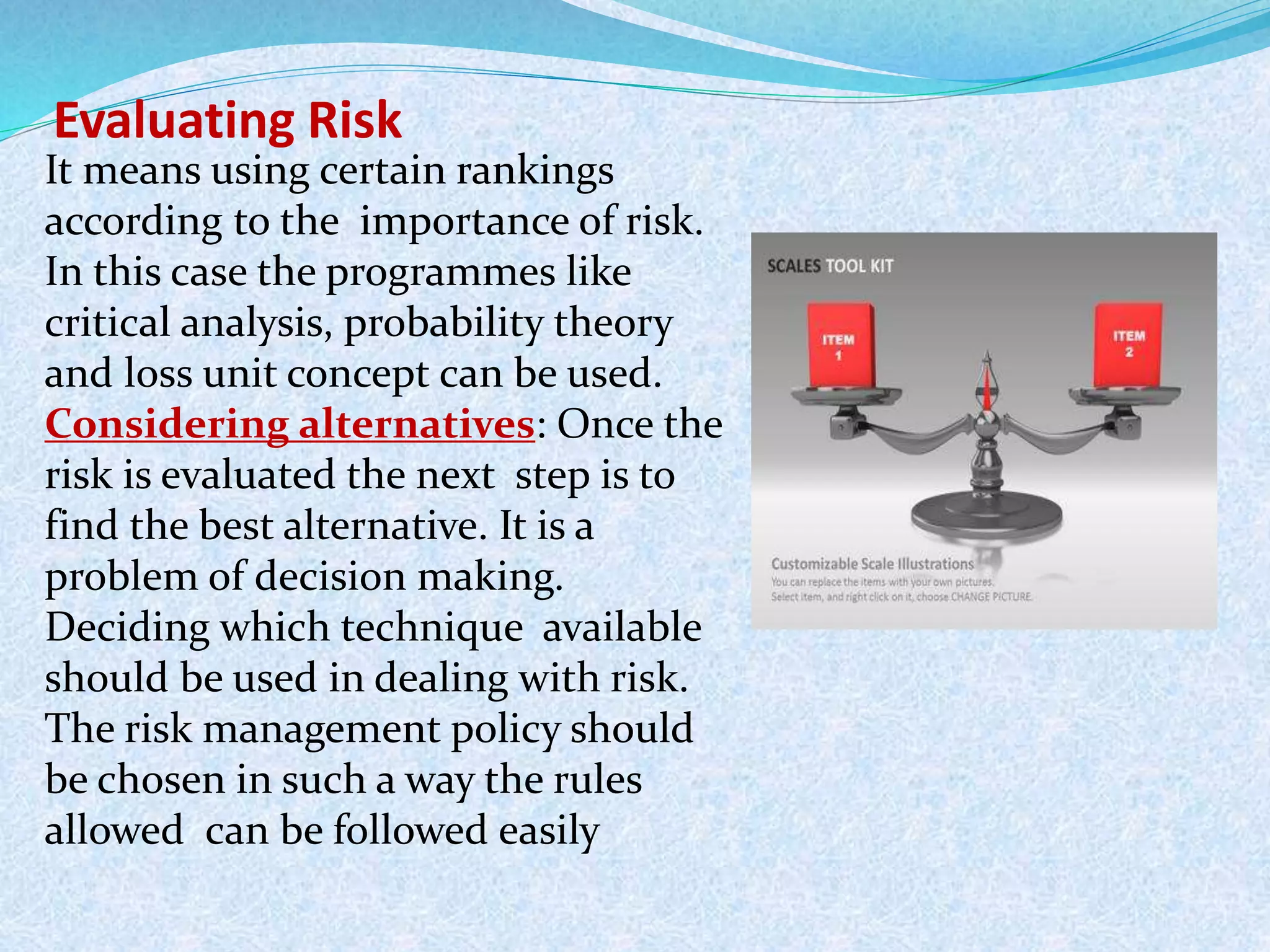 Evaluating Risk
It means using certain rankings
according to the importance of risk.
In this case the programmes like
critical analysis, probability theory
and loss unit concept can be used.
Considering alternatives: Once the
risk is evaluated the next step is to
find the best alternative. It is a
problem of decision making.
Deciding which technique available
should be used in dealing with risk.
The risk management policy should
be chosen in such a way the rules
allowed can be followed easily
 