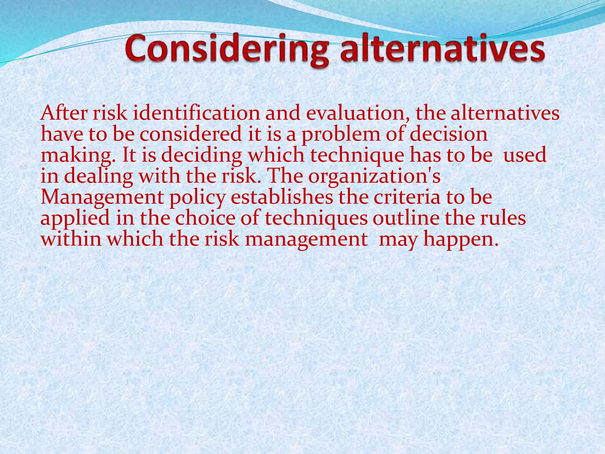 After risk identification and evaluation, the alternatives
have to be considered it is a problem of decision
making. It is deciding which technique has to be used
in dealing with the risk. The organization's
Management policy establishes the criteria to be
applied in the choice of techniques outline the rules
within which the risk management may happen.
 