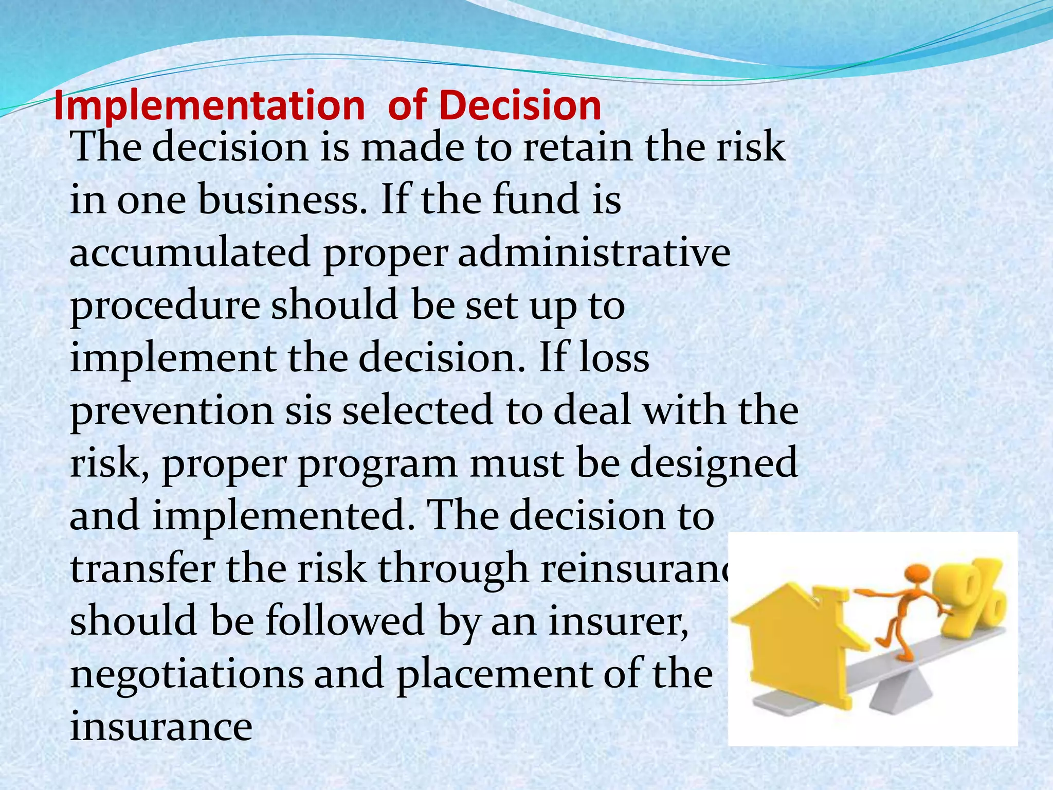 Implementation of Decision
The decision is made to retain the risk
in one business. If the fund is
accumulated proper administrative
procedure should be set up to
implement the decision. If loss
prevention sis selected to deal with the
risk, proper program must be designed
and implemented. The decision to
transfer the risk through reinsurance, it
should be followed by an insurer,
negotiations and placement of the
insurance
 