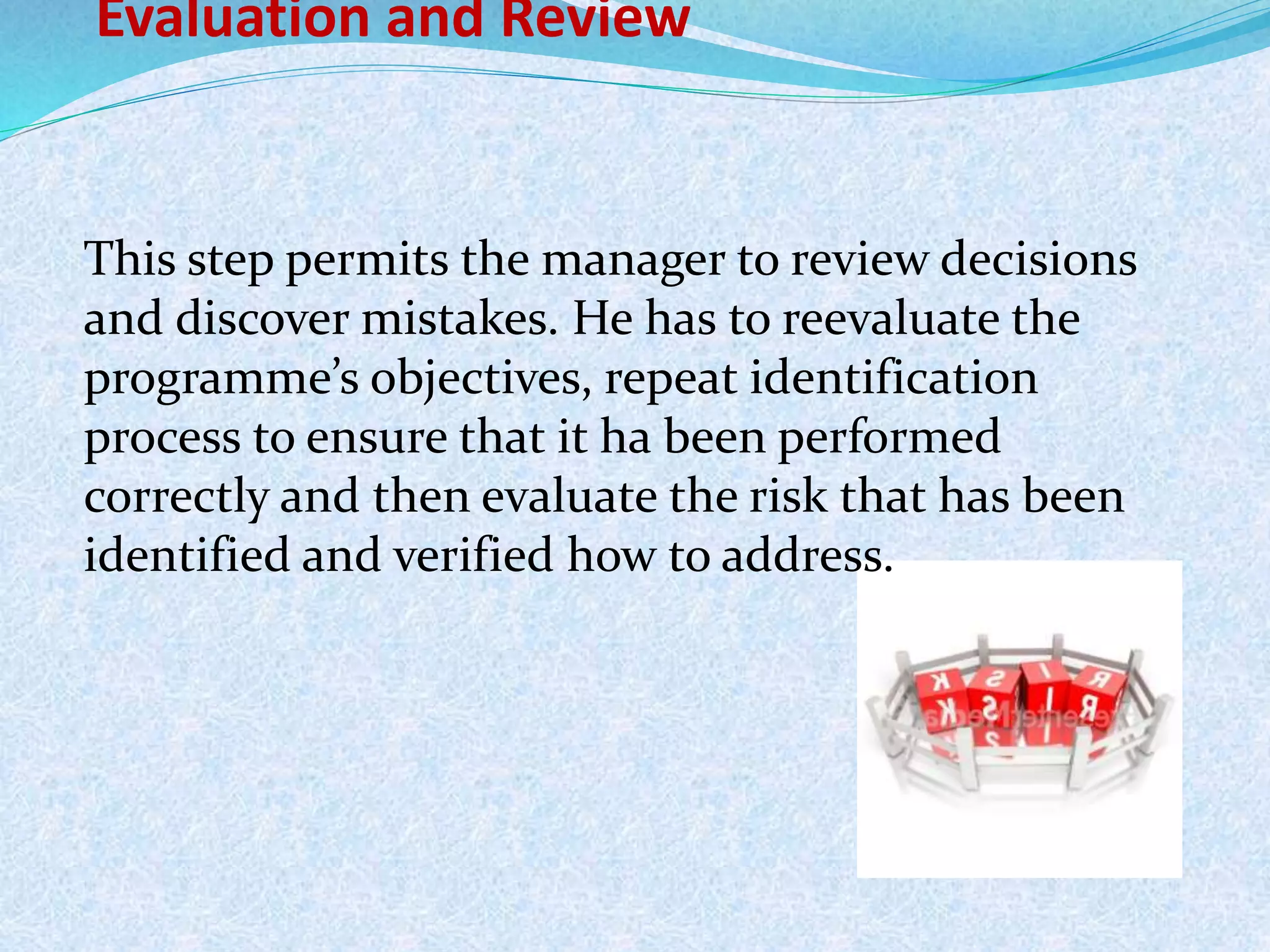 Evaluation and Review
This step permits the manager to review decisions
and discover mistakes. He has to reevaluate the
programme’s objectives, repeat identification
process to ensure that it ha been performed
correctly and then evaluate the risk that has been
identified and verified how to address.
 