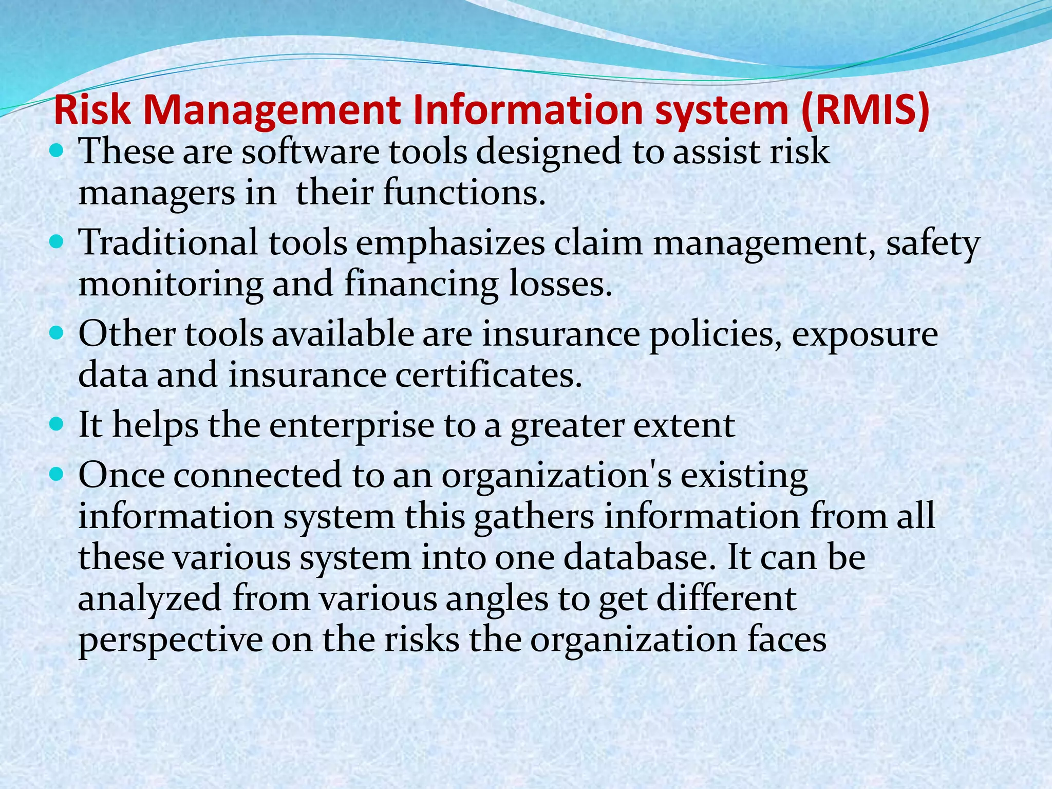 Risk Management Information system (RMIS)
 These are software tools designed to assist risk
managers in their functions.
 Traditional tools emphasizes claim management, safety
monitoring and financing losses.
 Other tools available are insurance policies, exposure
data and insurance certificates.
 It helps the enterprise to a greater extent
 Once connected to an organization's existing
information system this gathers information from all
these various system into one database. It can be
analyzed from various angles to get different
perspective on the risks the organization faces
 