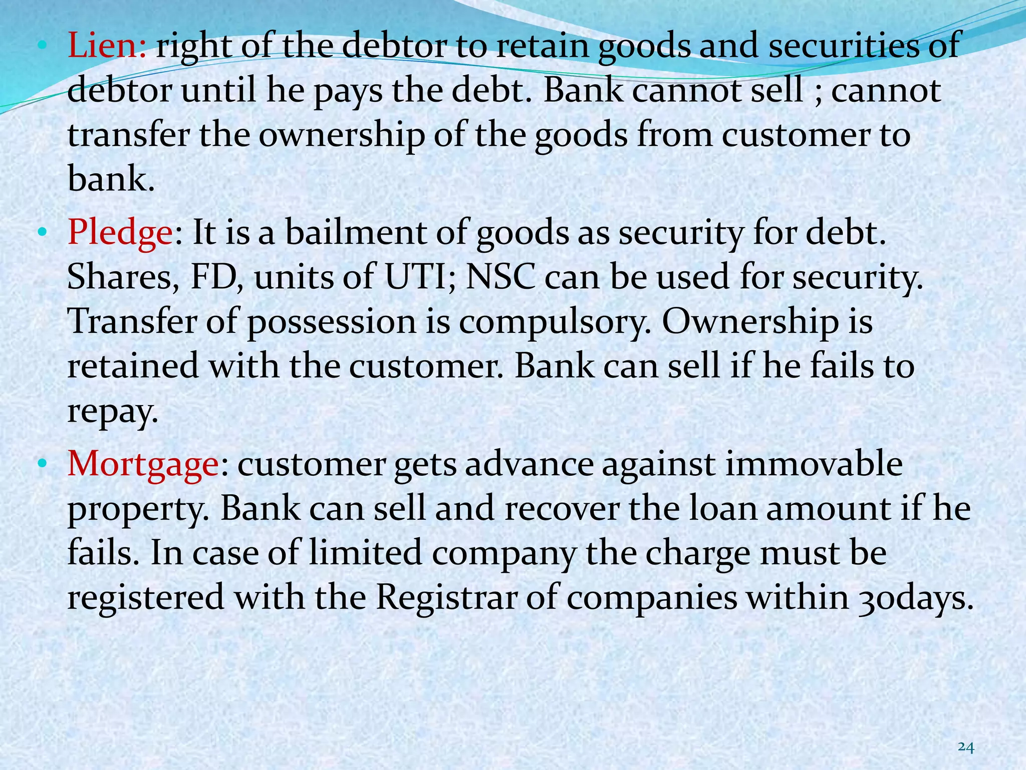 • Lien: right of the debtor to retain goods and securities of
debtor until he pays the debt. Bank cannot sell ; cannot
transfer the ownership of the goods from customer to
bank.
• Pledge: It is a bailment of goods as security for debt.
Shares, FD, units of UTI; NSC can be used for security.
Transfer of possession is compulsory. Ownership is
retained with the customer. Bank can sell if he fails to
repay.
• Mortgage: customer gets advance against immovable
property. Bank can sell and recover the loan amount if he
fails. In case of limited company the charge must be
registered with the Registrar of companies within 30days.
24
 