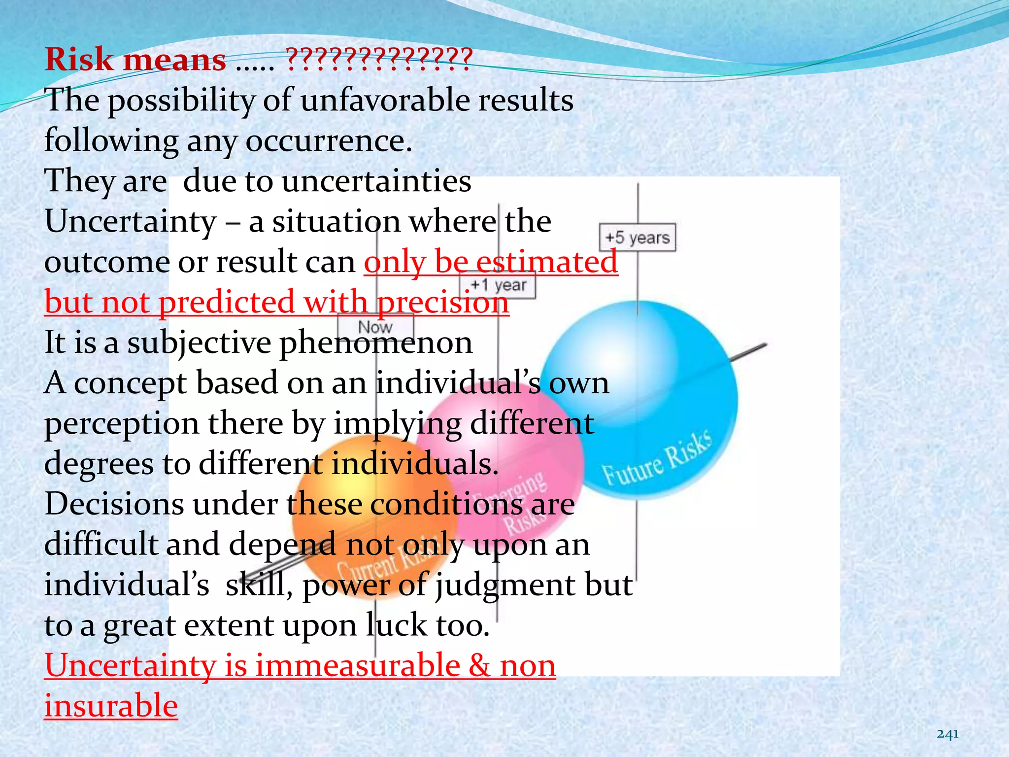 241
Risk means ….. ?????????????
The possibility of unfavorable results
following any occurrence.
They are due to uncertainties
Uncertainty – a situation where the
outcome or result can only be estimated
but not predicted with precision
It is a subjective phenomenon
A concept based on an individual’s own
perception there by implying different
degrees to different individuals.
Decisions under these conditions are
difficult and depend not only upon an
individual’s skill, power of judgment but
to a great extent upon luck too.
Uncertainty is immeasurable & non
insurable
 