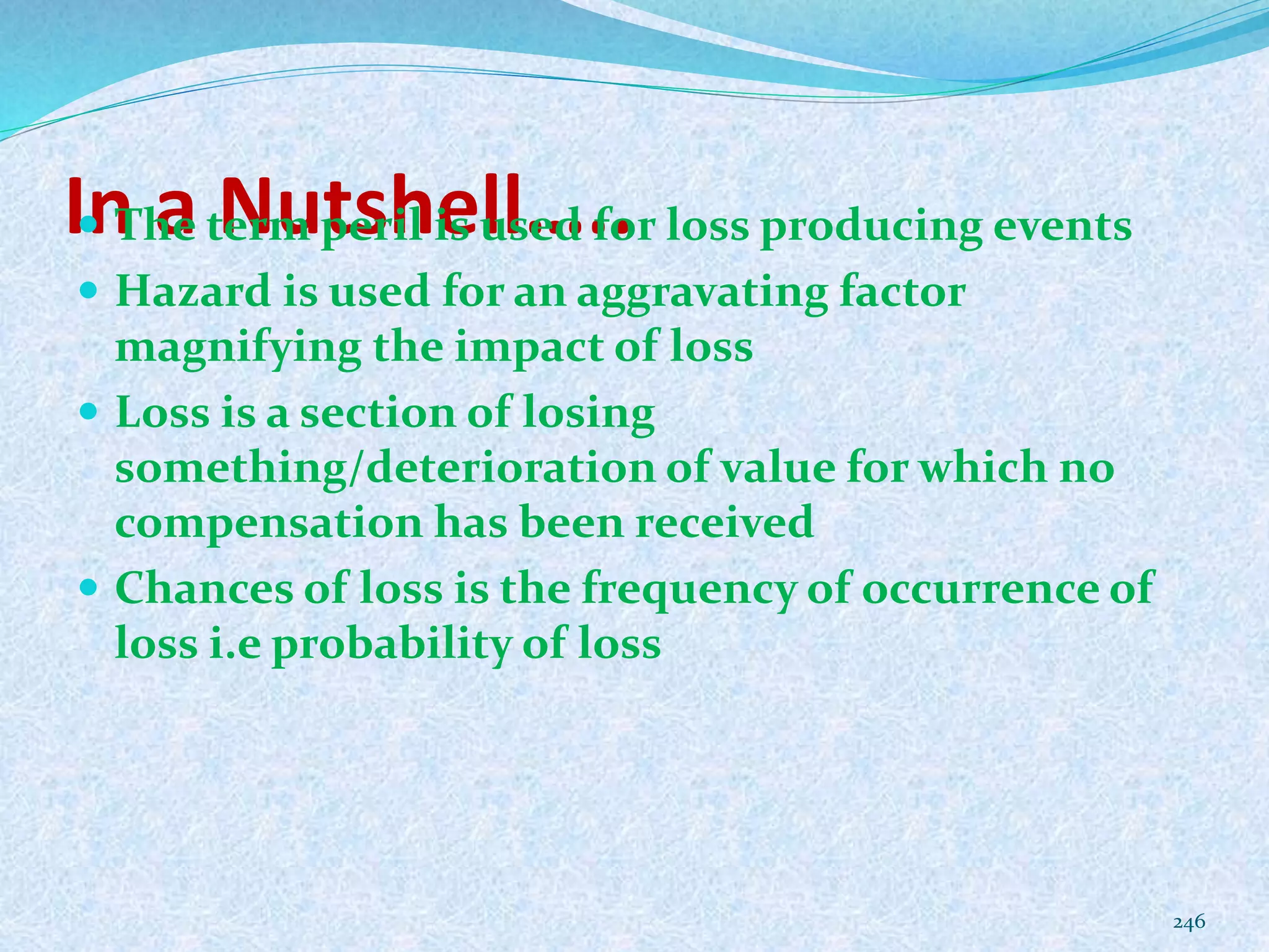 In a Nutshell….. The term peril is used for loss producing events
 Hazard is used for an aggravating factor
magnifying the impact of loss
 Loss is a section of losing
something/deterioration of value for which no
compensation has been received
 Chances of loss is the frequency of occurrence of
loss i.e probability of loss
246
 