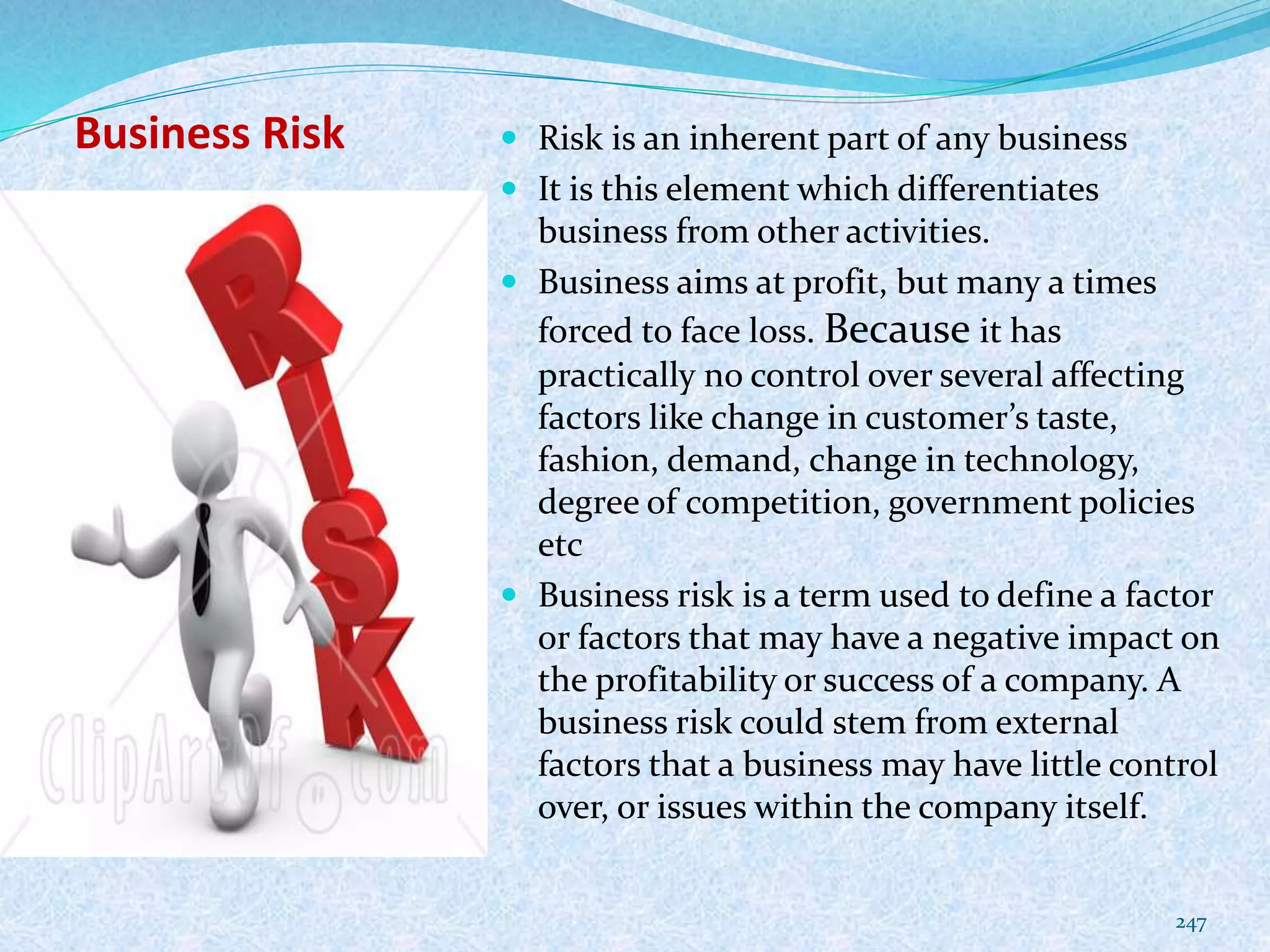 Business Risk  Risk is an inherent part of any business
 It is this element which differentiates
business from other activities.
 Business aims at profit, but many a times
forced to face loss. Because it has
practically no control over several affecting
factors like change in customer’s taste,
fashion, demand, change in technology,
degree of competition, government policies
etc
 Business risk is a term used to define a factor
or factors that may have a negative impact on
the profitability or success of a company. A
business risk could stem from external
factors that a business may have little control
over, or issues within the company itself.
247
 