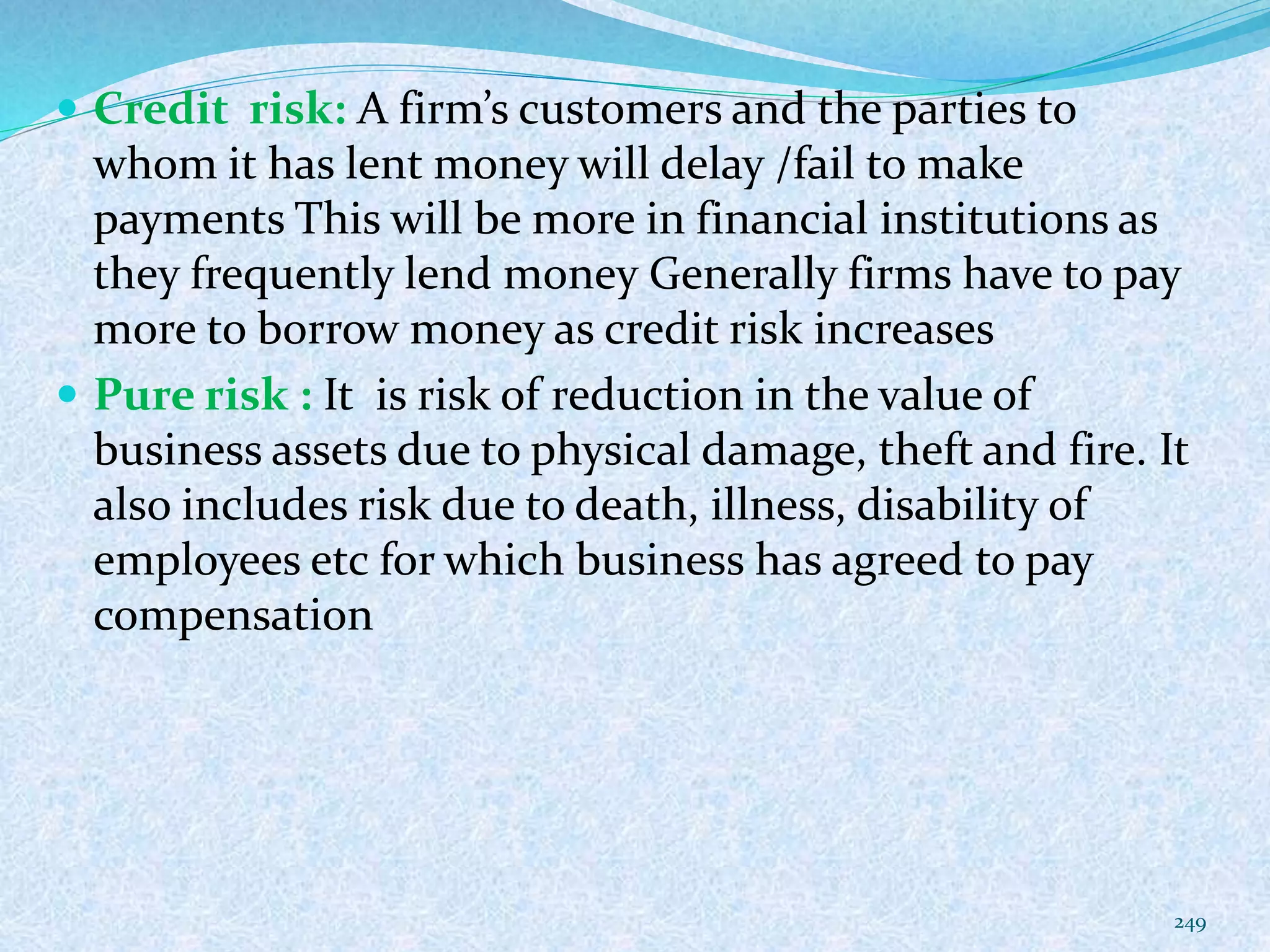  Credit risk: A firm’s customers and the parties to
whom it has lent money will delay /fail to make
payments This will be more in financial institutions as
they frequently lend money Generally firms have to pay
more to borrow money as credit risk increases
 Pure risk : It is risk of reduction in the value of
business assets due to physical damage, theft and fire. It
also includes risk due to death, illness, disability of
employees etc for which business has agreed to pay
compensation
249
 