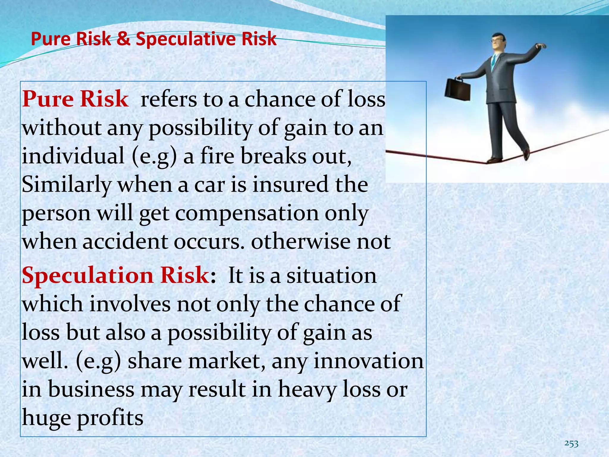 Pure Risk & Speculative Risk
Pure Risk refers to a chance of loss
without any possibility of gain to an
individual (e.g) a fire breaks out,
Similarly when a car is insured the
person will get compensation only
when accident occurs. otherwise not
Speculation Risk: It is a situation
which involves not only the chance of
loss but also a possibility of gain as
well. (e.g) share market, any innovation
in business may result in heavy loss or
huge profits
253
 