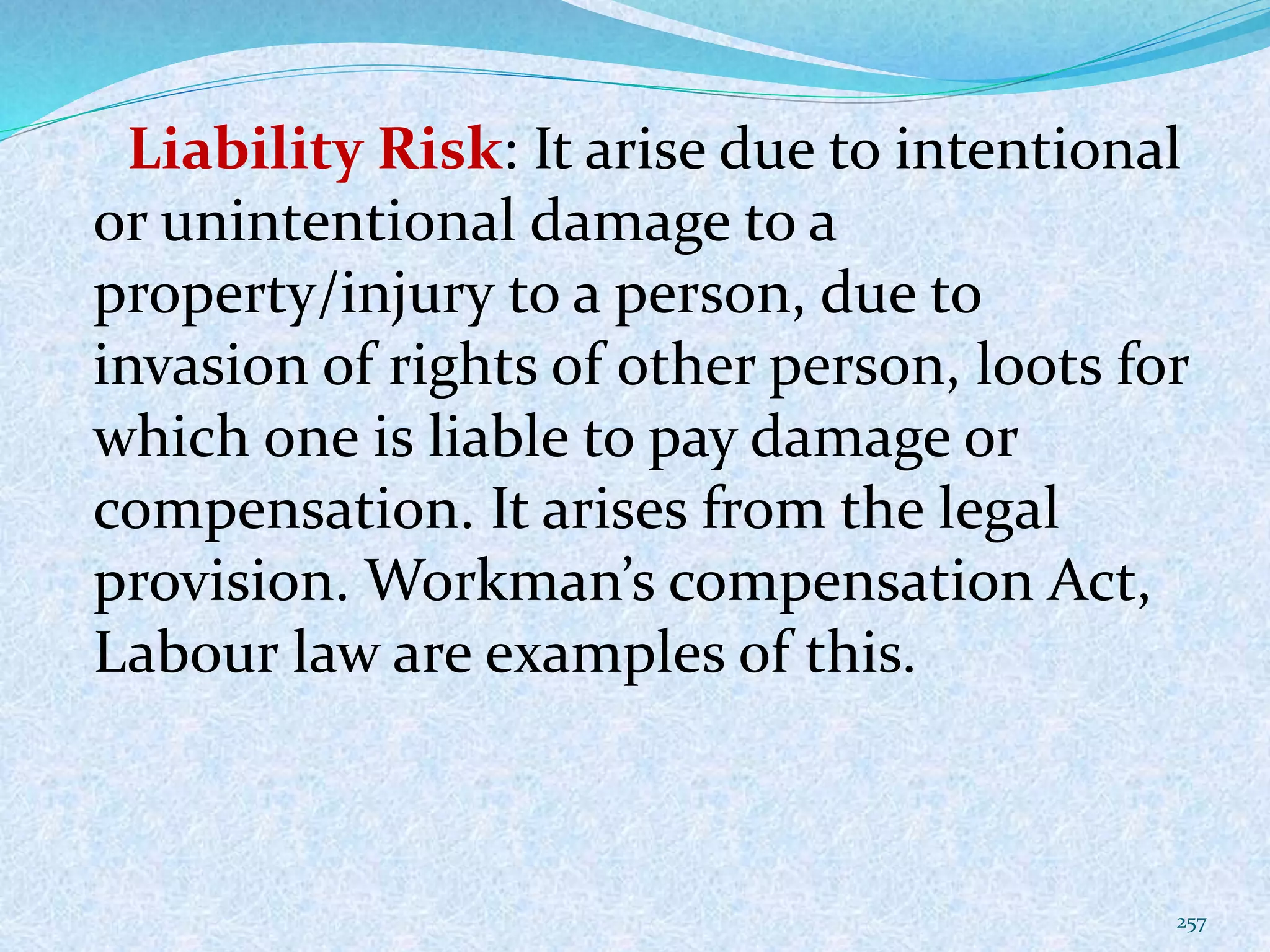 Liability Risk: It arise due to intentional
or unintentional damage to a
property/injury to a person, due to
invasion of rights of other person, loots for
which one is liable to pay damage or
compensation. It arises from the legal
provision. Workman’s compensation Act,
Labour law are examples of this.
257
 