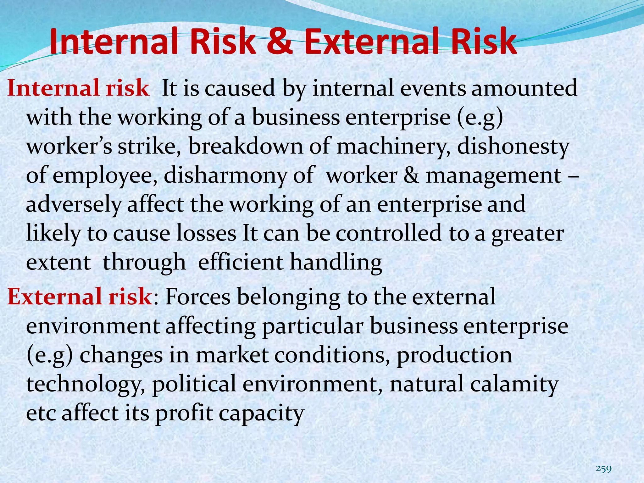 Internal Risk & External Risk
259
Internal risk It is caused by internal events amounted
with the working of a business enterprise (e.g)
worker’s strike, breakdown of machinery, dishonesty
of employee, disharmony of worker & management –
adversely affect the working of an enterprise and
likely to cause losses It can be controlled to a greater
extent through efficient handling
External risk: Forces belonging to the external
environment affecting particular business enterprise
(e.g) changes in market conditions, production
technology, political environment, natural calamity
etc affect its profit capacity
 
