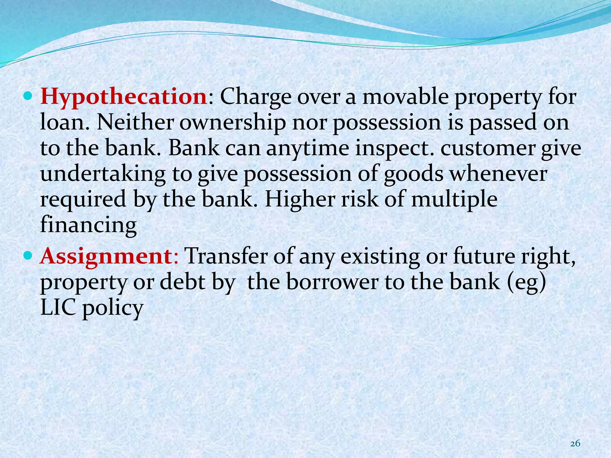  Hypothecation: Charge over a movable property for
loan. Neither ownership nor possession is passed on
to the bank. Bank can anytime inspect. customer give
undertaking to give possession of goods whenever
required by the bank. Higher risk of multiple
financing
 Assignment: Transfer of any existing or future right,
property or debt by the borrower to the bank (eg)
LIC policy
26
 