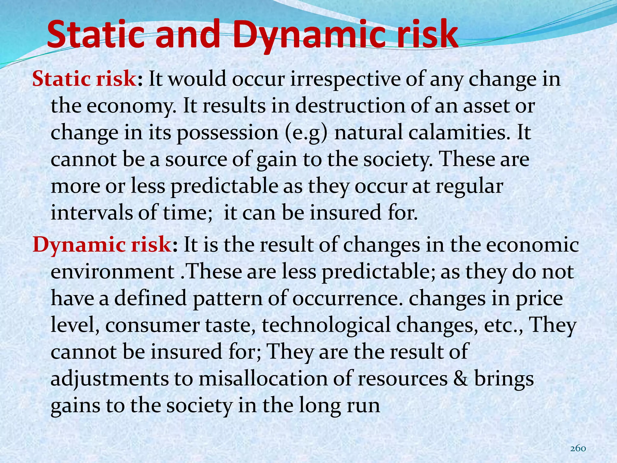 Static and Dynamic risk
Static risk: It would occur irrespective of any change in
the economy. It results in destruction of an asset or
change in its possession (e.g) natural calamities. It
cannot be a source of gain to the society. These are
more or less predictable as they occur at regular
intervals of time; it can be insured for.
Dynamic risk: It is the result of changes in the economic
environment .These are less predictable; as they do not
have a defined pattern of occurrence. changes in price
level, consumer taste, technological changes, etc., They
cannot be insured for; They are the result of
adjustments to misallocation of resources & brings
gains to the society in the long run
260
 