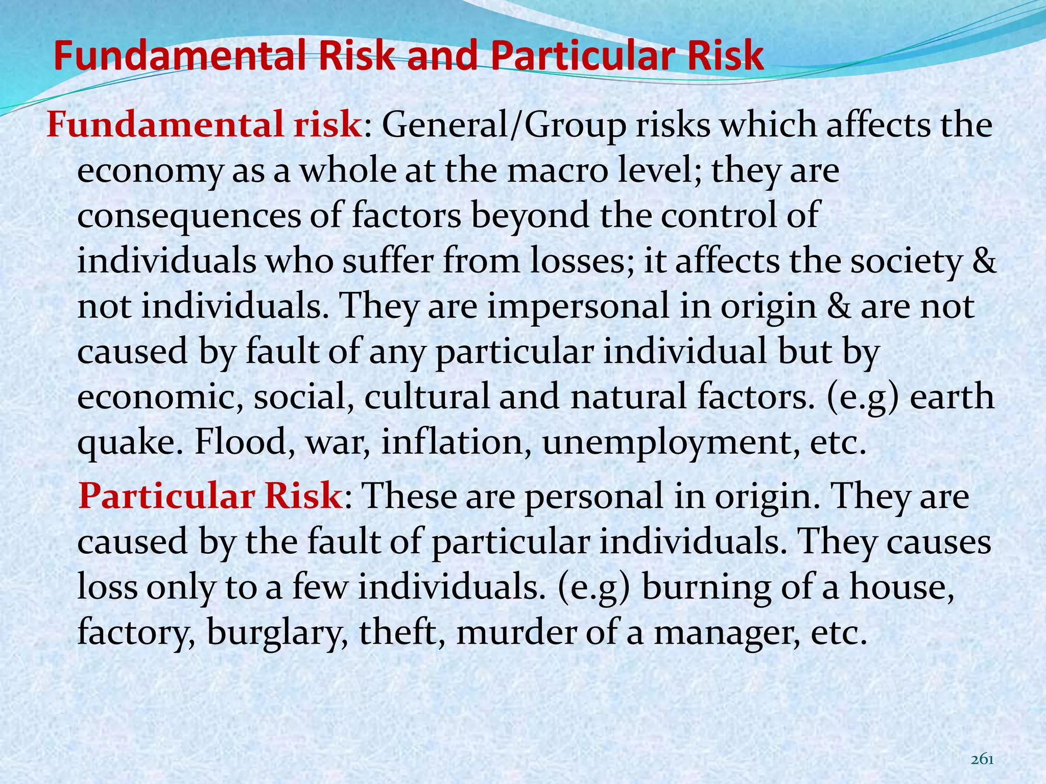Fundamental Risk and Particular Risk
Fundamental risk: General/Group risks which affects the
economy as a whole at the macro level; they are
consequences of factors beyond the control of
individuals who suffer from losses; it affects the society &
not individuals. They are impersonal in origin & are not
caused by fault of any particular individual but by
economic, social, cultural and natural factors. (e.g) earth
quake. Flood, war, inflation, unemployment, etc.
Particular Risk: These are personal in origin. They are
caused by the fault of particular individuals. They causes
loss only to a few individuals. (e.g) burning of a house,
factory, burglary, theft, murder of a manager, etc.
261
 