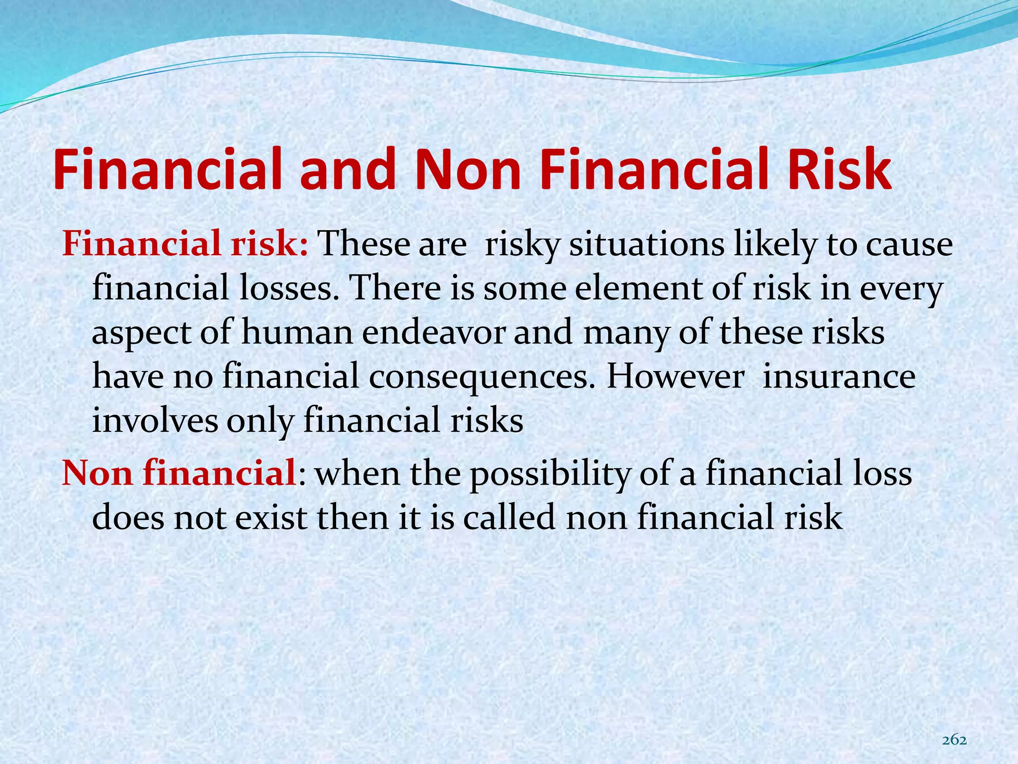 Financial and Non Financial Risk
Financial risk: These are risky situations likely to cause
financial losses. There is some element of risk in every
aspect of human endeavor and many of these risks
have no financial consequences. However insurance
involves only financial risks
Non financial: when the possibility of a financial loss
does not exist then it is called non financial risk
262
 