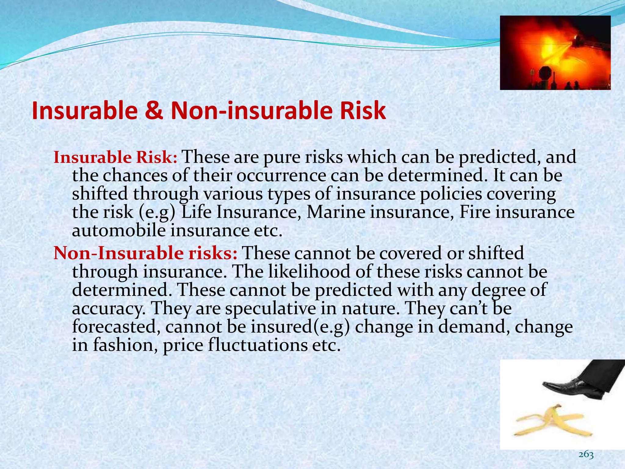 Insurable & Non-insurable Risk
Insurable Risk: These are pure risks which can be predicted, and
the chances of their occurrence can be determined. It can be
shifted through various types of insurance policies covering
the risk (e.g) Life Insurance, Marine insurance, Fire insurance
automobile insurance etc.
Non-Insurable risks: These cannot be covered or shifted
through insurance. The likelihood of these risks cannot be
determined. These cannot be predicted with any degree of
accuracy. They are speculative in nature. They can’t be
forecasted, cannot be insured(e.g) change in demand, change
in fashion, price fluctuations etc.
263
 