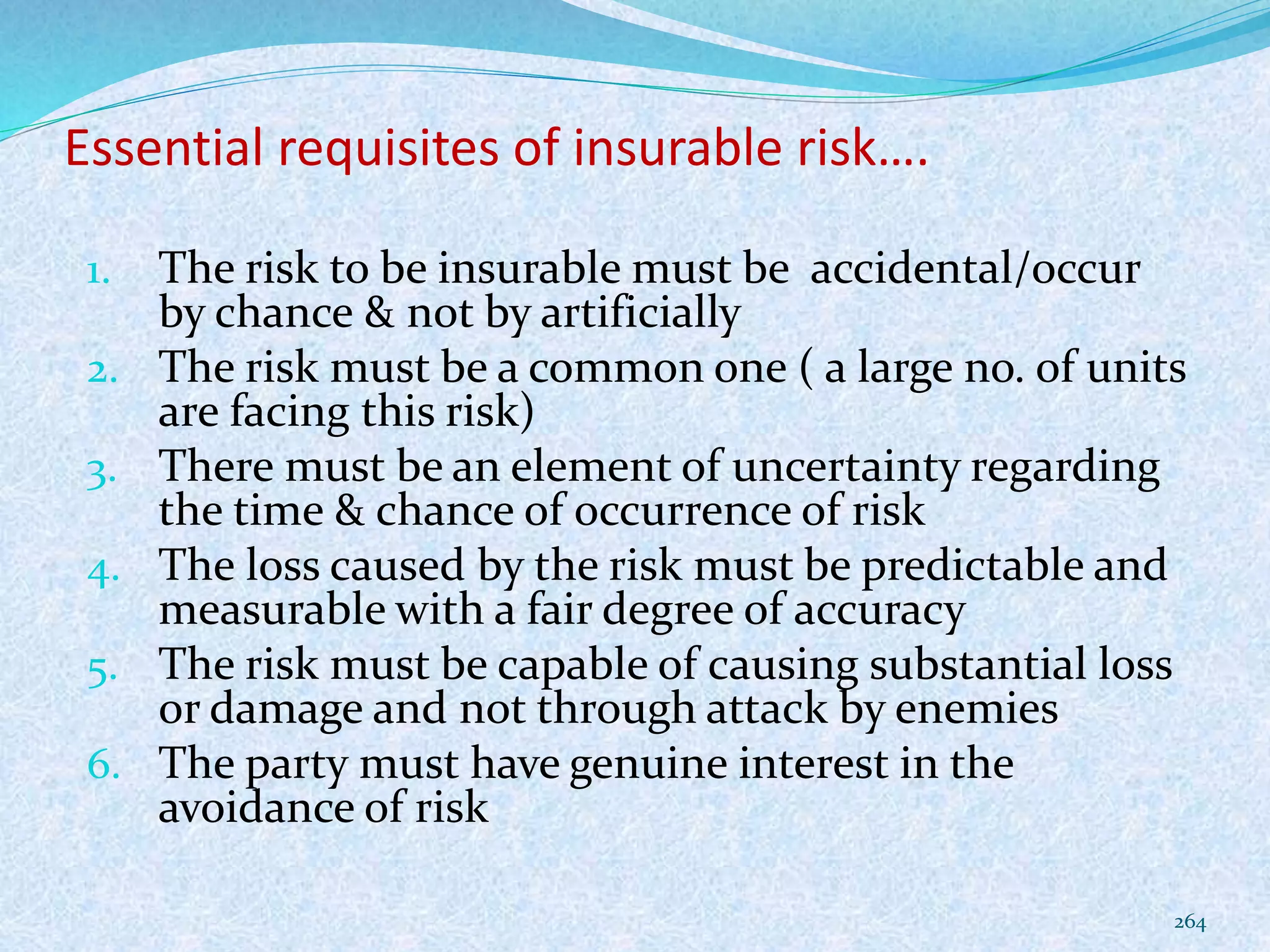 Essential requisites of insurable risk….
1. The risk to be insurable must be accidental/occur
by chance & not by artificially
2. The risk must be a common one ( a large no. of units
are facing this risk)
3. There must be an element of uncertainty regarding
the time & chance of occurrence of risk
4. The loss caused by the risk must be predictable and
measurable with a fair degree of accuracy
5. The risk must be capable of causing substantial loss
or damage and not through attack by enemies
6. The party must have genuine interest in the
avoidance of risk
264
 