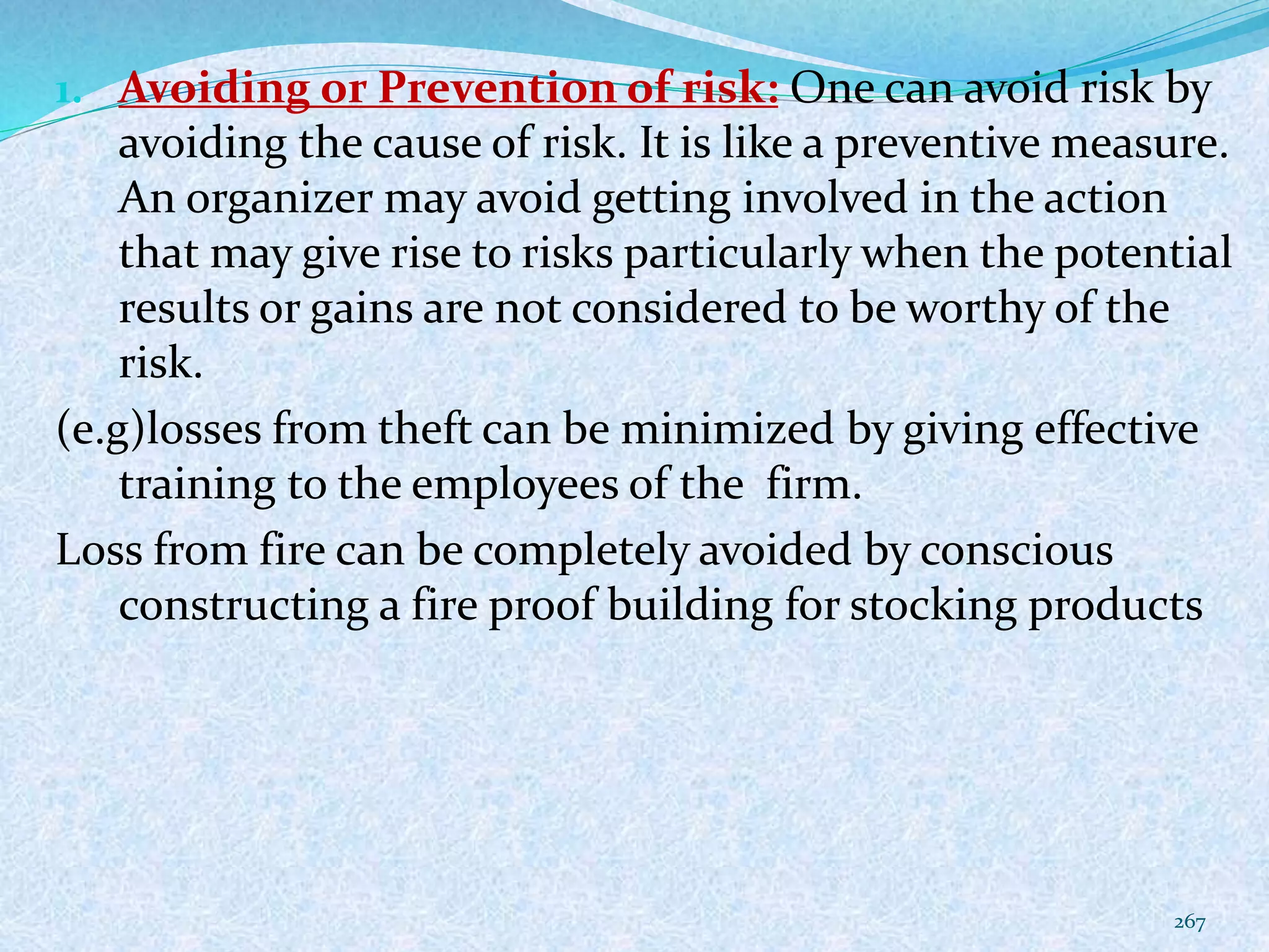 1. Avoiding or Prevention of risk: One can avoid risk by
avoiding the cause of risk. It is like a preventive measure.
An organizer may avoid getting involved in the action
that may give rise to risks particularly when the potential
results or gains are not considered to be worthy of the
risk.
(e.g)losses from theft can be minimized by giving effective
training to the employees of the firm.
Loss from fire can be completely avoided by conscious
constructing a fire proof building for stocking products
267
 