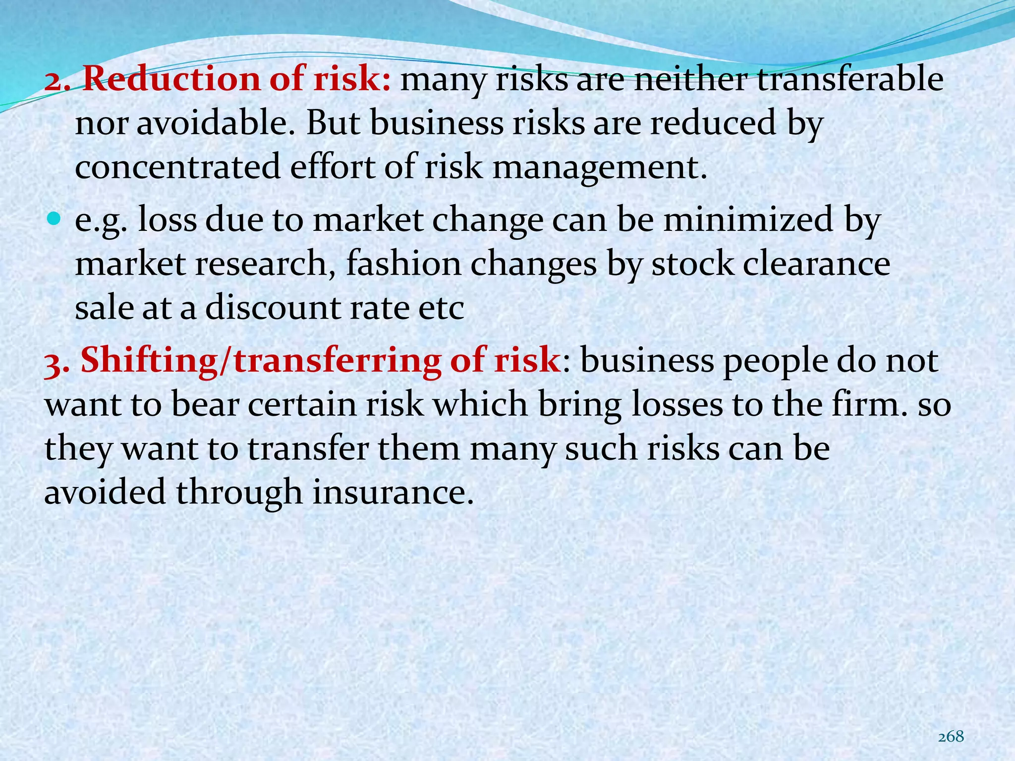 2. Reduction of risk: many risks are neither transferable
nor avoidable. But business risks are reduced by
concentrated effort of risk management.
 e.g. loss due to market change can be minimized by
market research, fashion changes by stock clearance
sale at a discount rate etc
3. Shifting/transferring of risk: business people do not
want to bear certain risk which bring losses to the firm. so
they want to transfer them many such risks can be
avoided through insurance.
268
 