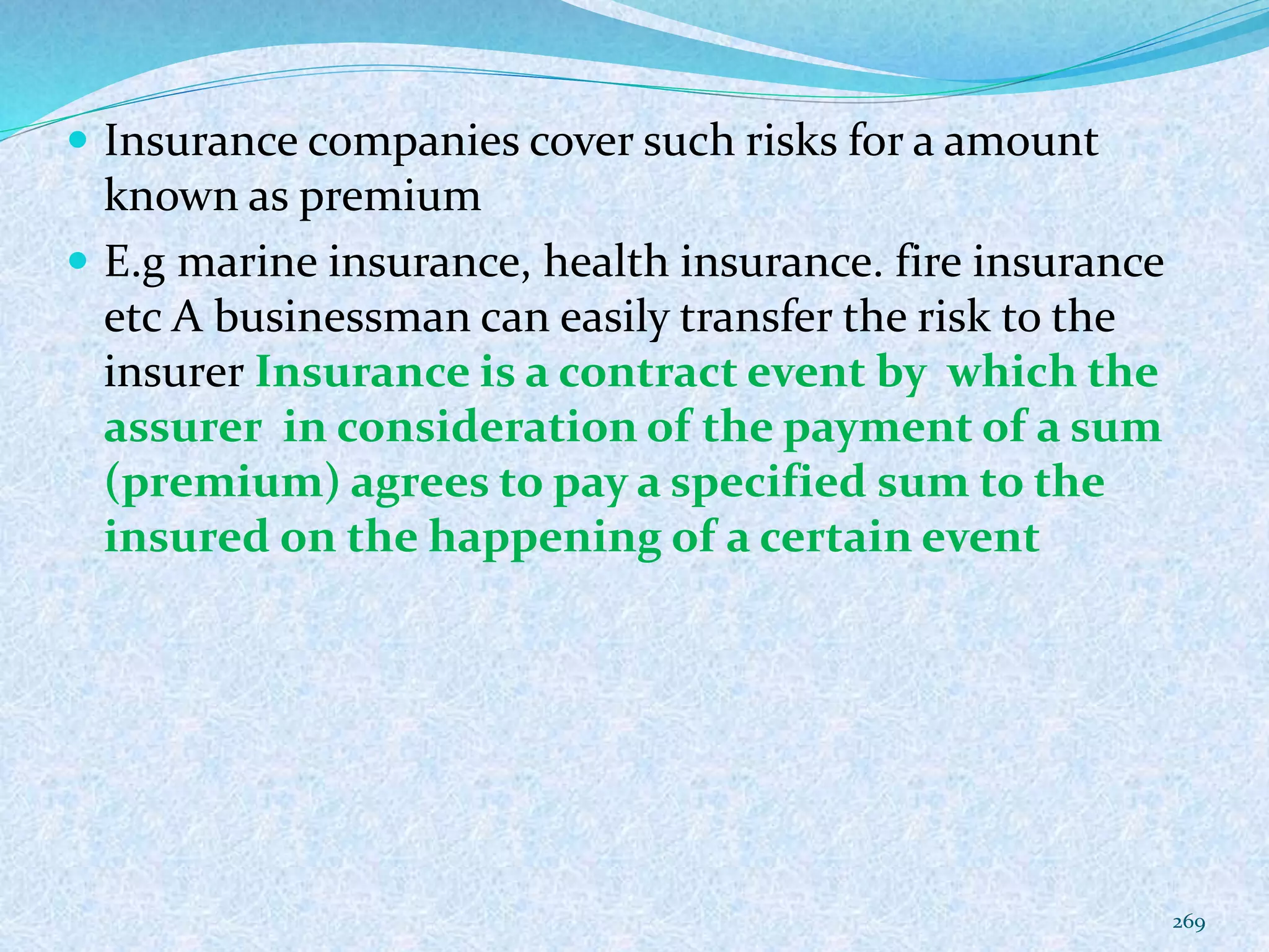  Insurance companies cover such risks for a amount
known as premium
 E.g marine insurance, health insurance. fire insurance
etc A businessman can easily transfer the risk to the
insurer Insurance is a contract event by which the
assurer in consideration of the payment of a sum
(premium) agrees to pay a specified sum to the
insured on the happening of a certain event
269
 