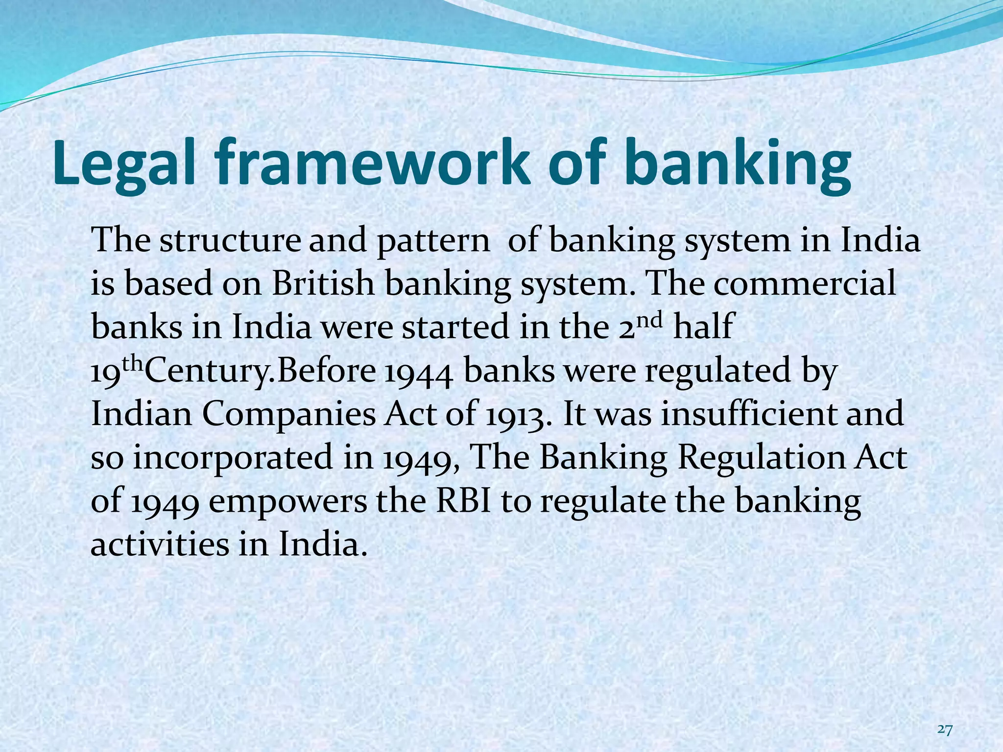Legal framework of banking
The structure and pattern of banking system in India
is based on British banking system. The commercial
banks in India were started in the 2nd half
19thCentury.Before 1944 banks were regulated by
Indian Companies Act of 1913. It was insufficient and
so incorporated in 1949, The Banking Regulation Act
of 1949 empowers the RBI to regulate the banking
activities in India.
27
 
