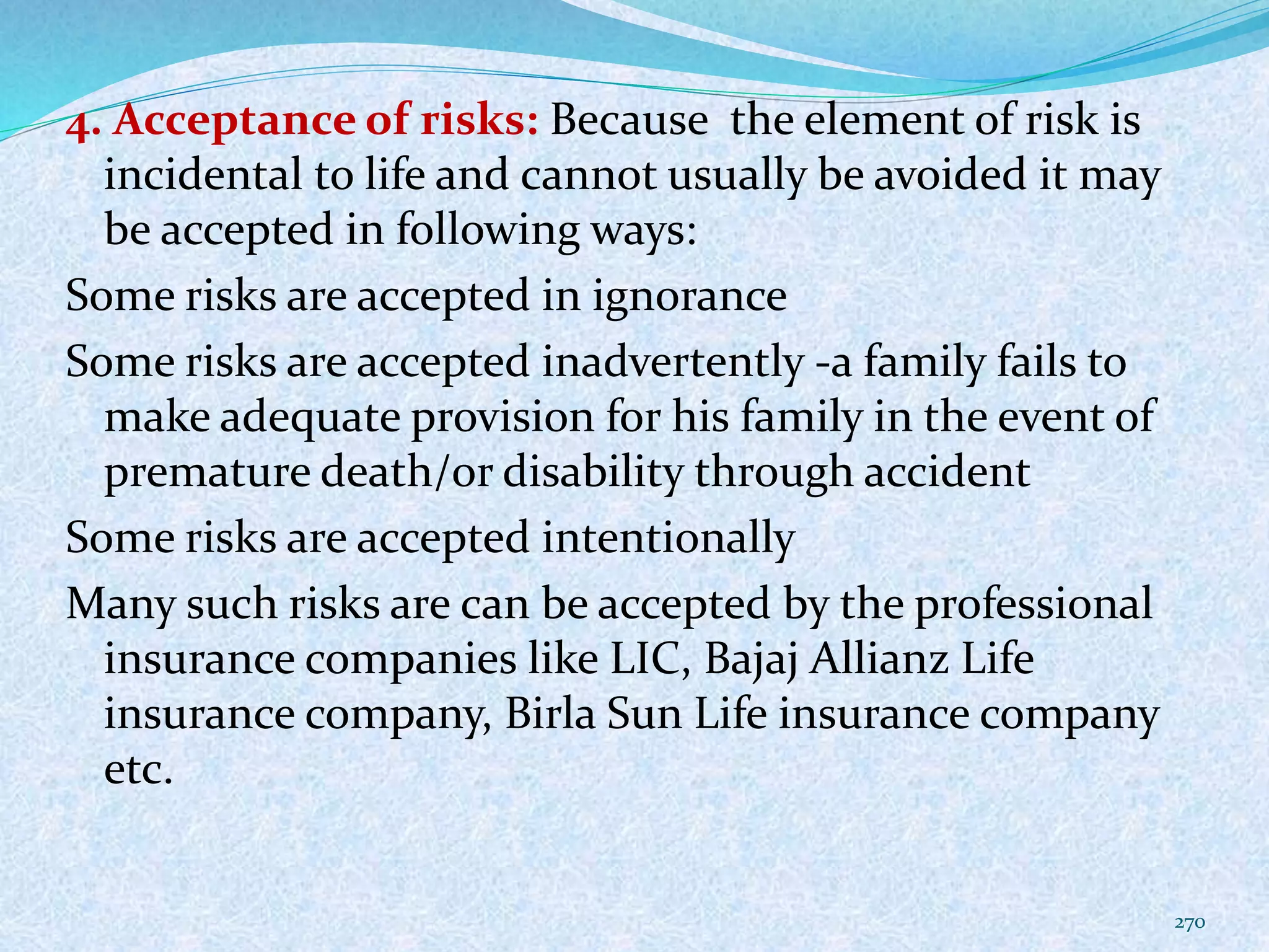 4. Acceptance of risks: Because the element of risk is
incidental to life and cannot usually be avoided it may
be accepted in following ways:
Some risks are accepted in ignorance
Some risks are accepted inadvertently -a family fails to
make adequate provision for his family in the event of
premature death/or disability through accident
Some risks are accepted intentionally
Many such risks are can be accepted by the professional
insurance companies like LIC, Bajaj Allianz Life
insurance company, Birla Sun Life insurance company
etc.
270
 