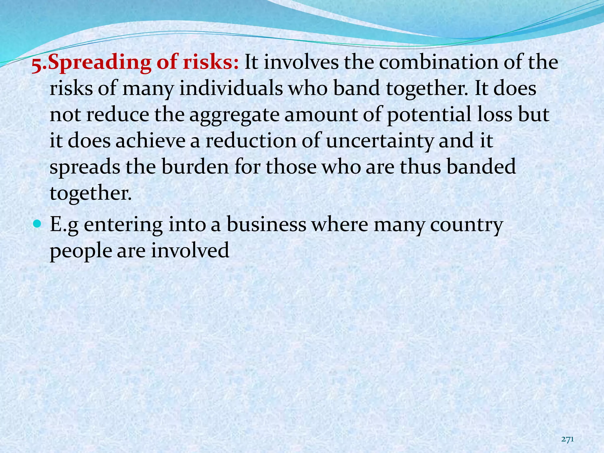5.Spreading of risks: It involves the combination of the
risks of many individuals who band together. It does
not reduce the aggregate amount of potential loss but
it does achieve a reduction of uncertainty and it
spreads the burden for those who are thus banded
together.
 E.g entering into a business where many country
people are involved
271
 