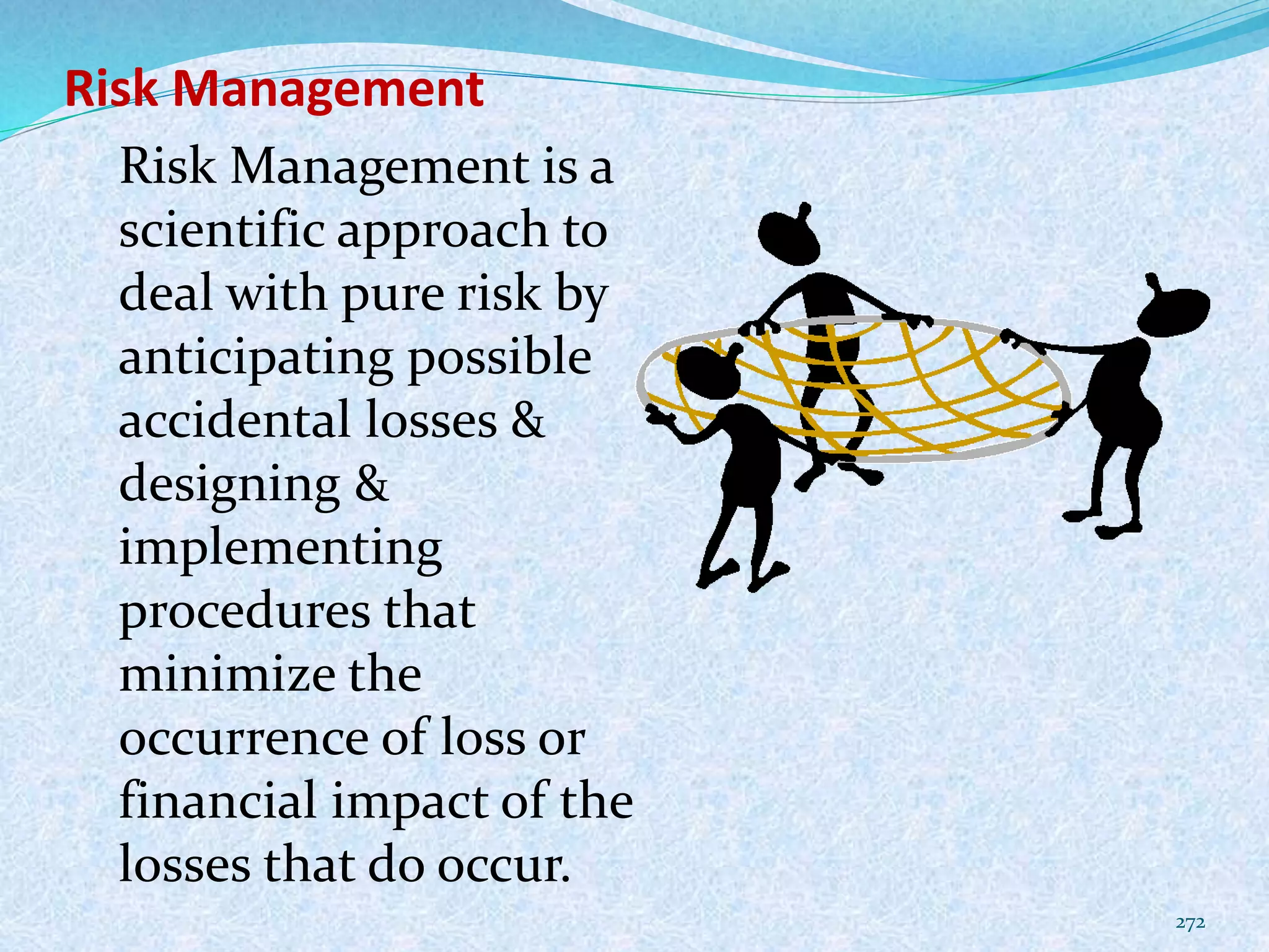 Risk Management
272
Risk Management is a
scientific approach to
deal with pure risk by
anticipating possible
accidental losses &
designing &
implementing
procedures that
minimize the
occurrence of loss or
financial impact of the
losses that do occur.
 