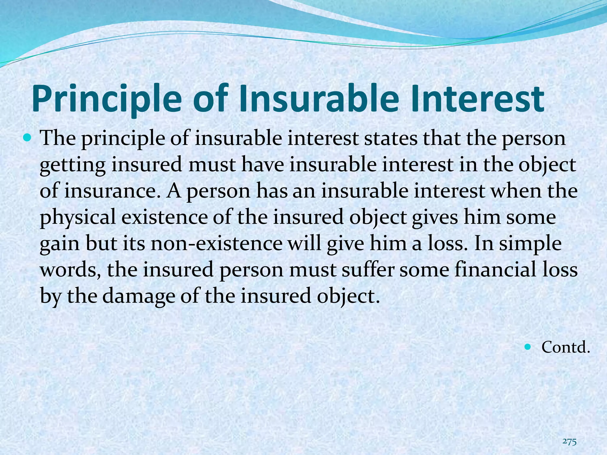 Principle of Insurable Interest
 The principle of insurable interest states that the person
getting insured must have insurable interest in the object
of insurance. A person has an insurable interest when the
physical existence of the insured object gives him some
gain but its non-existence will give him a loss. In simple
words, the insured person must suffer some financial loss
by the damage of the insured object.
 Contd.
275
 