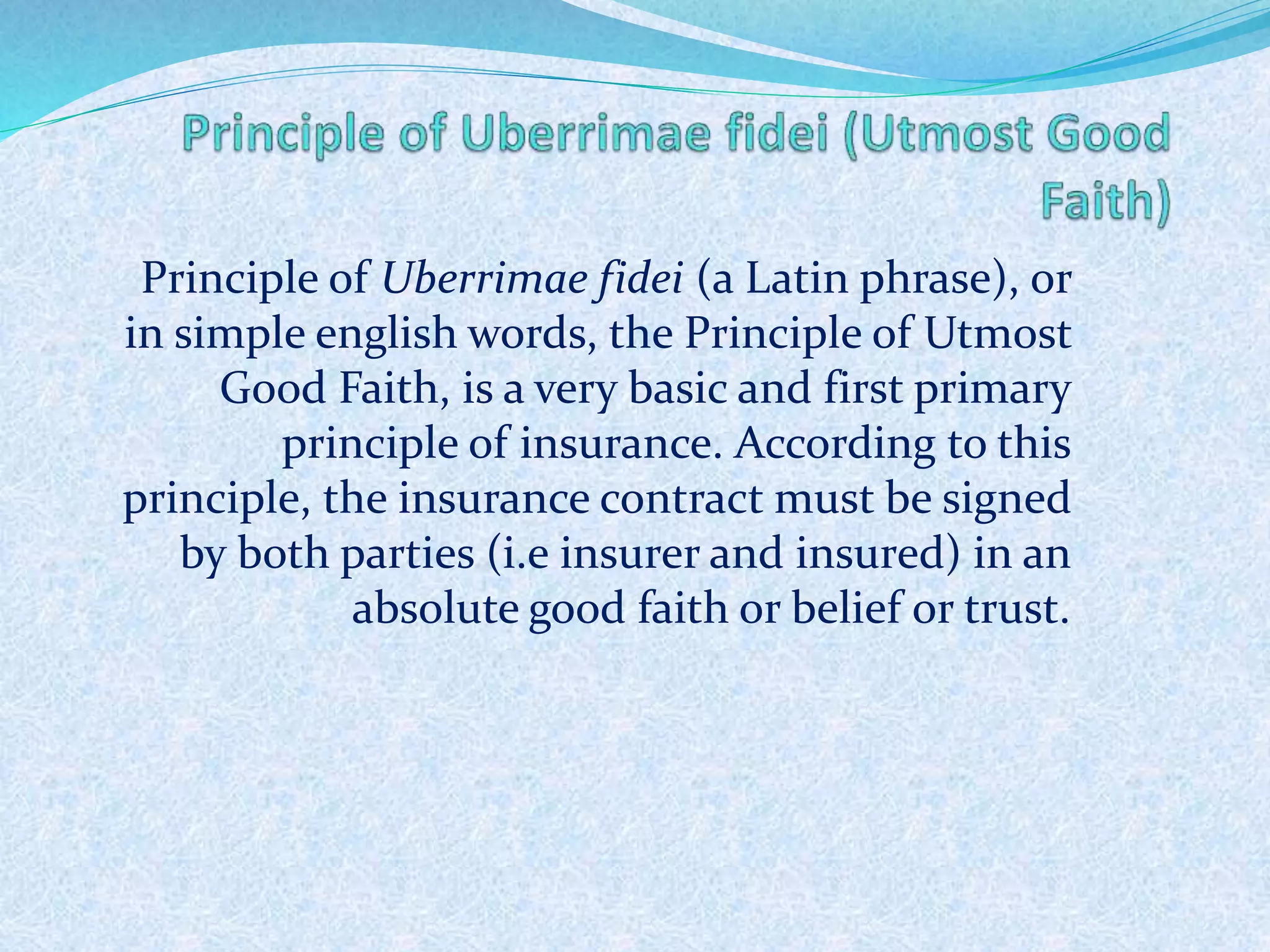 Principle of Uberrimae fidei (a Latin phrase), or
in simple english words, the Principle of Utmost
Good Faith, is a very basic and first primary
principle of insurance. According to this
principle, the insurance contract must be signed
by both parties (i.e insurer and insured) in an
absolute good faith or belief or trust.
276
 