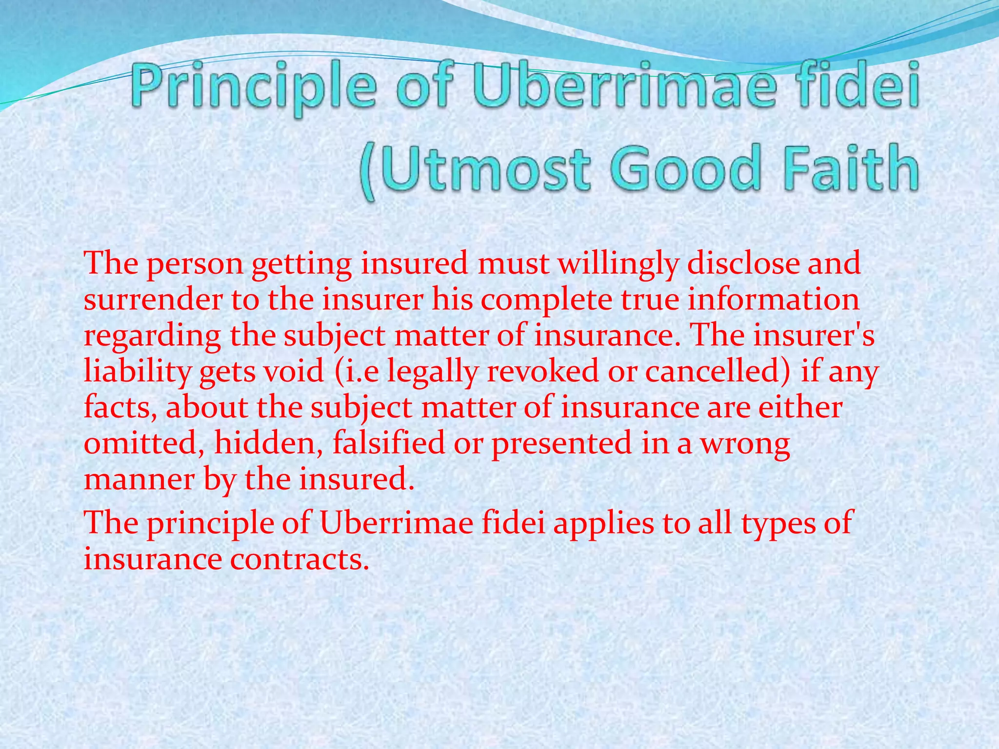 The person getting insured must willingly disclose and
surrender to the insurer his complete true information
regarding the subject matter of insurance. The insurer's
liability gets void (i.e legally revoked or cancelled) if any
facts, about the subject matter of insurance are either
omitted, hidden, falsified or presented in a wrong
manner by the insured.
The principle of Uberrimae fidei applies to all types of
insurance contracts.
277
 