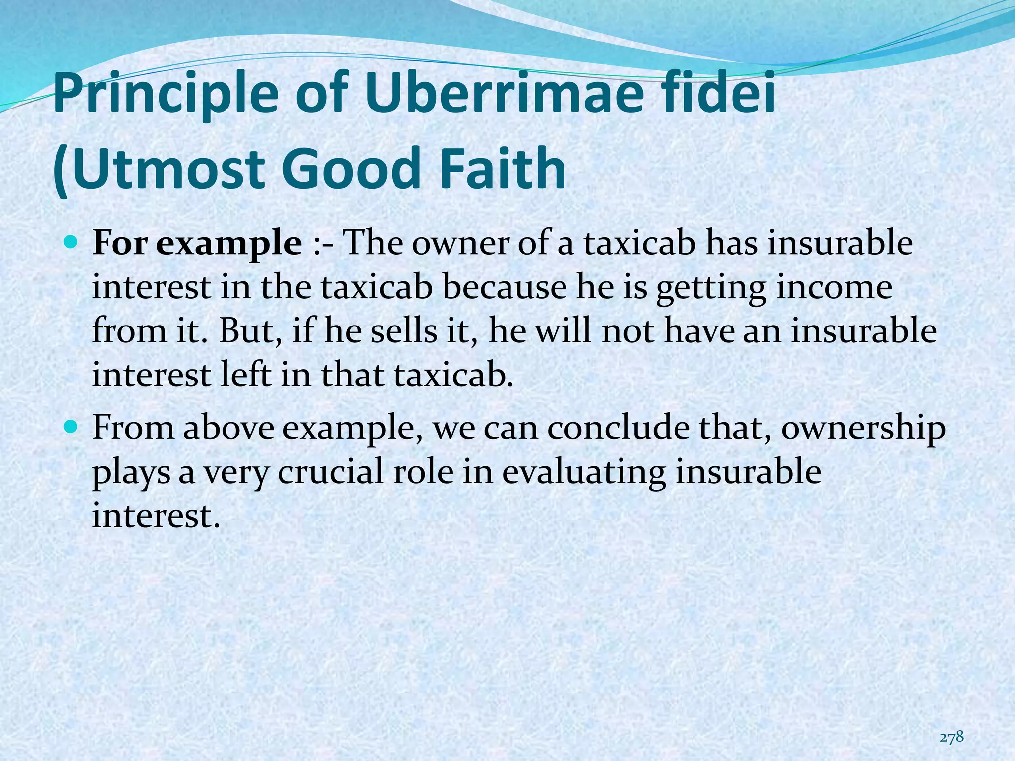 Principle of Uberrimae fidei
(Utmost Good Faith
 For example :- The owner of a taxicab has insurable
interest in the taxicab because he is getting income
from it. But, if he sells it, he will not have an insurable
interest left in that taxicab.
 From above example, we can conclude that, ownership
plays a very crucial role in evaluating insurable
interest.
278
 
