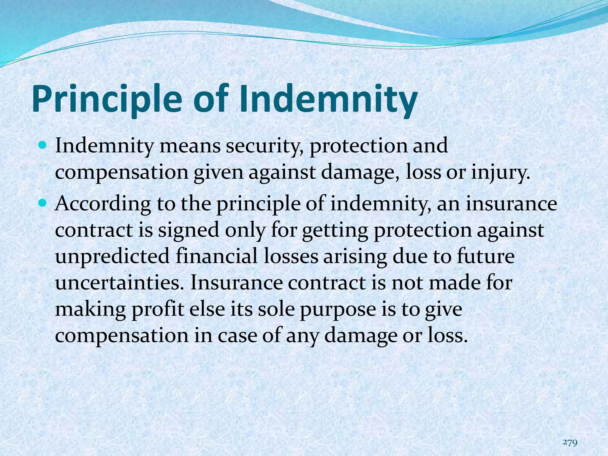 Principle of Indemnity
 Indemnity means security, protection and
compensation given against damage, loss or injury.
 According to the principle of indemnity, an insurance
contract is signed only for getting protection against
unpredicted financial losses arising due to future
uncertainties. Insurance contract is not made for
making profit else its sole purpose is to give
compensation in case of any damage or loss.
279
 