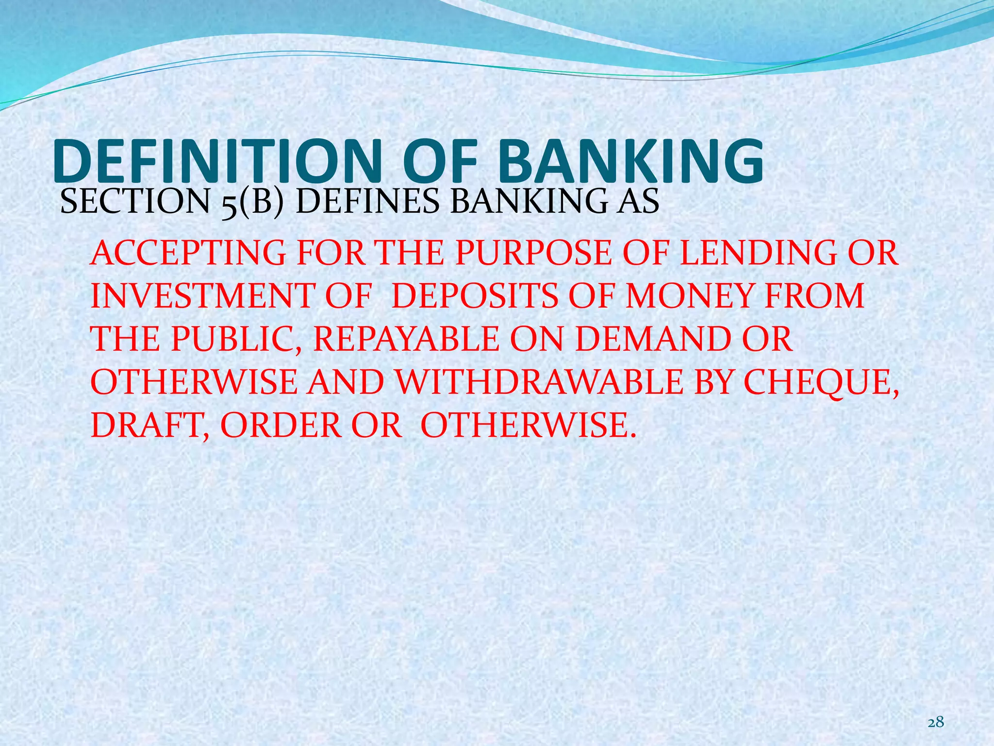 DEFINITION OF BANKINGSECTION 5(B) DEFINES BANKING AS
ACCEPTING FOR THE PURPOSE OF LENDING OR
INVESTMENT OF DEPOSITS OF MONEY FROM
THE PUBLIC, REPAYABLE ON DEMAND OR
OTHERWISE AND WITHDRAWABLE BY CHEQUE,
DRAFT, ORDER OR OTHERWISE.
28
 