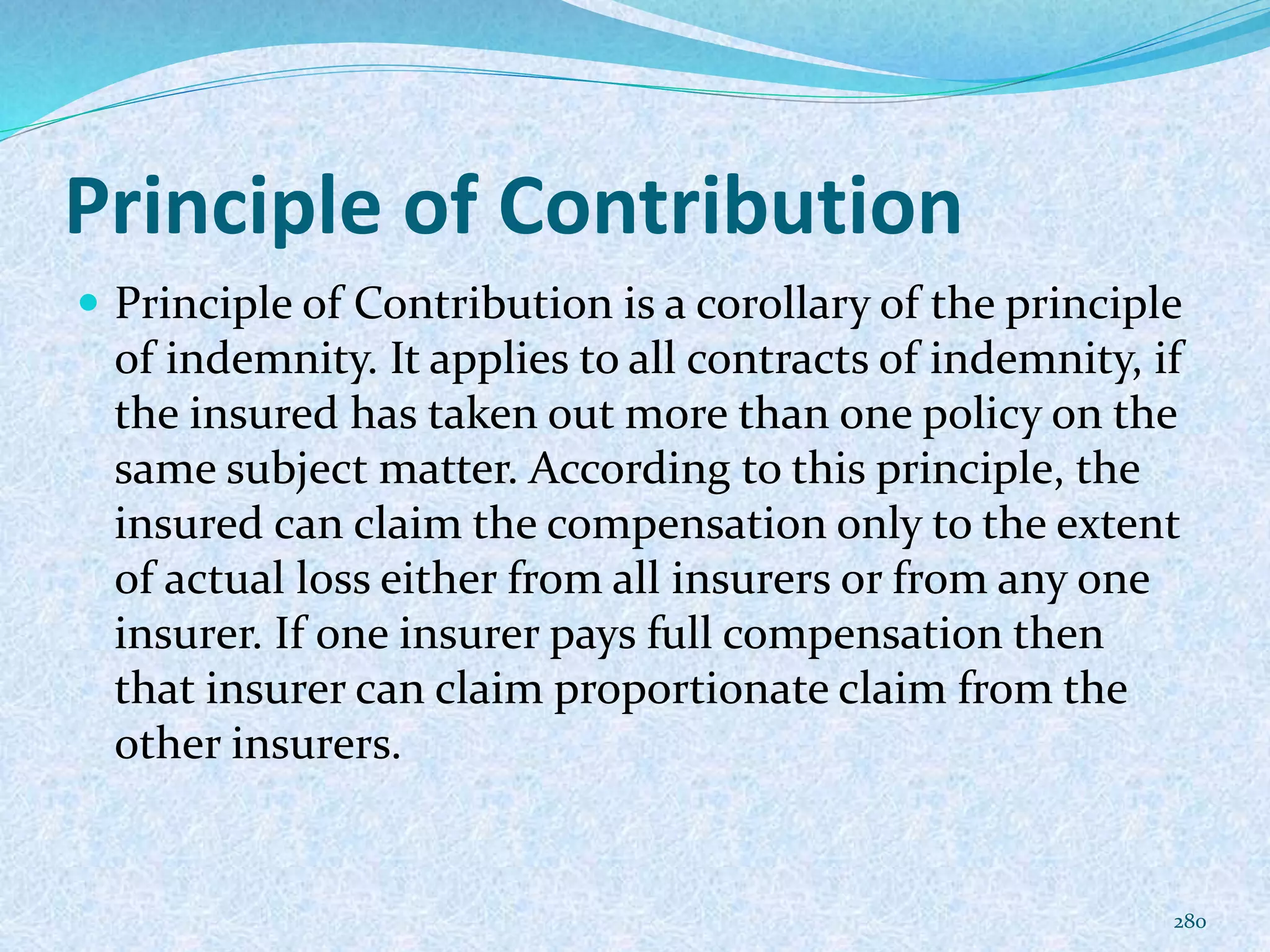 Principle of Contribution
 Principle of Contribution is a corollary of the principle
of indemnity. It applies to all contracts of indemnity, if
the insured has taken out more than one policy on the
same subject matter. According to this principle, the
insured can claim the compensation only to the extent
of actual loss either from all insurers or from any one
insurer. If one insurer pays full compensation then
that insurer can claim proportionate claim from the
other insurers.
280
 