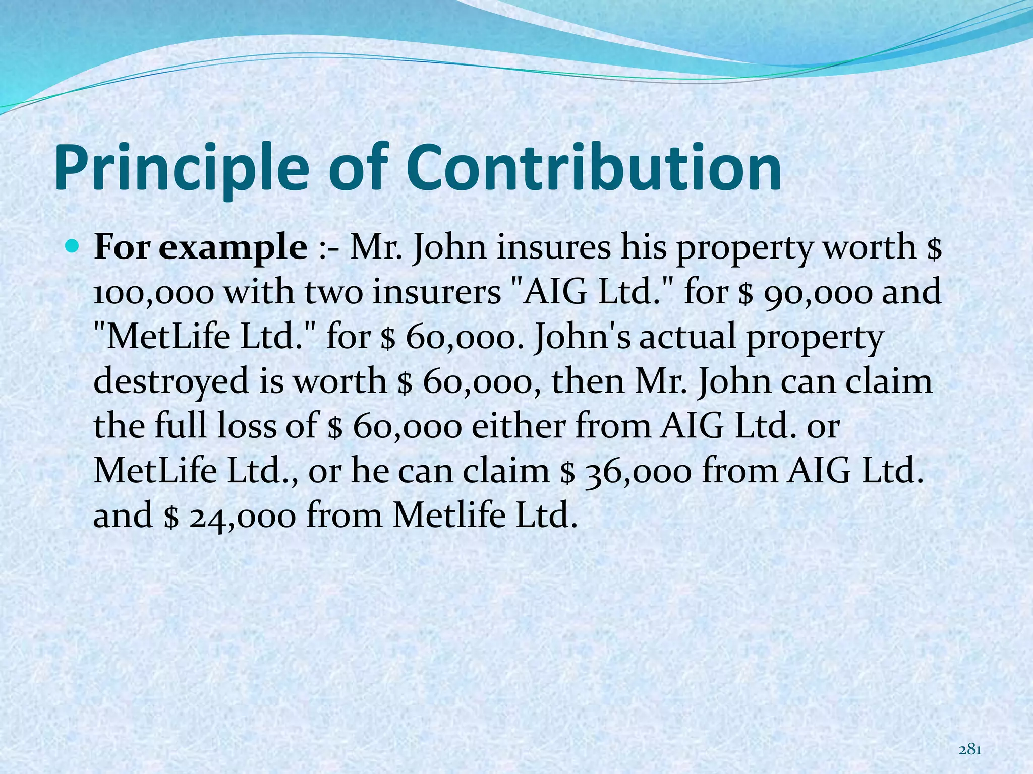 Principle of Contribution
 For example :- Mr. John insures his property worth $
100,000 with two insurers "AIG Ltd." for $ 90,000 and
"MetLife Ltd." for $ 60,000. John's actual property
destroyed is worth $ 60,000, then Mr. John can claim
the full loss of $ 60,000 either from AIG Ltd. or
MetLife Ltd., or he can claim $ 36,000 from AIG Ltd.
and $ 24,000 from Metlife Ltd.
281
 