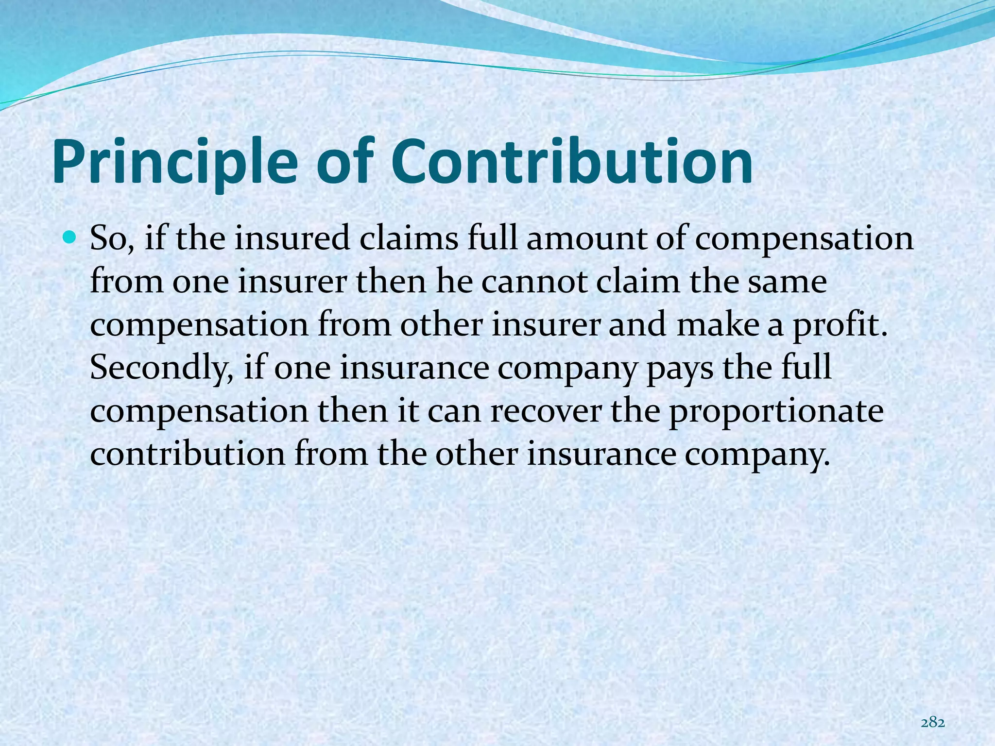 Principle of Contribution
 So, if the insured claims full amount of compensation
from one insurer then he cannot claim the same
compensation from other insurer and make a profit.
Secondly, if one insurance company pays the full
compensation then it can recover the proportionate
contribution from the other insurance company.
282
 