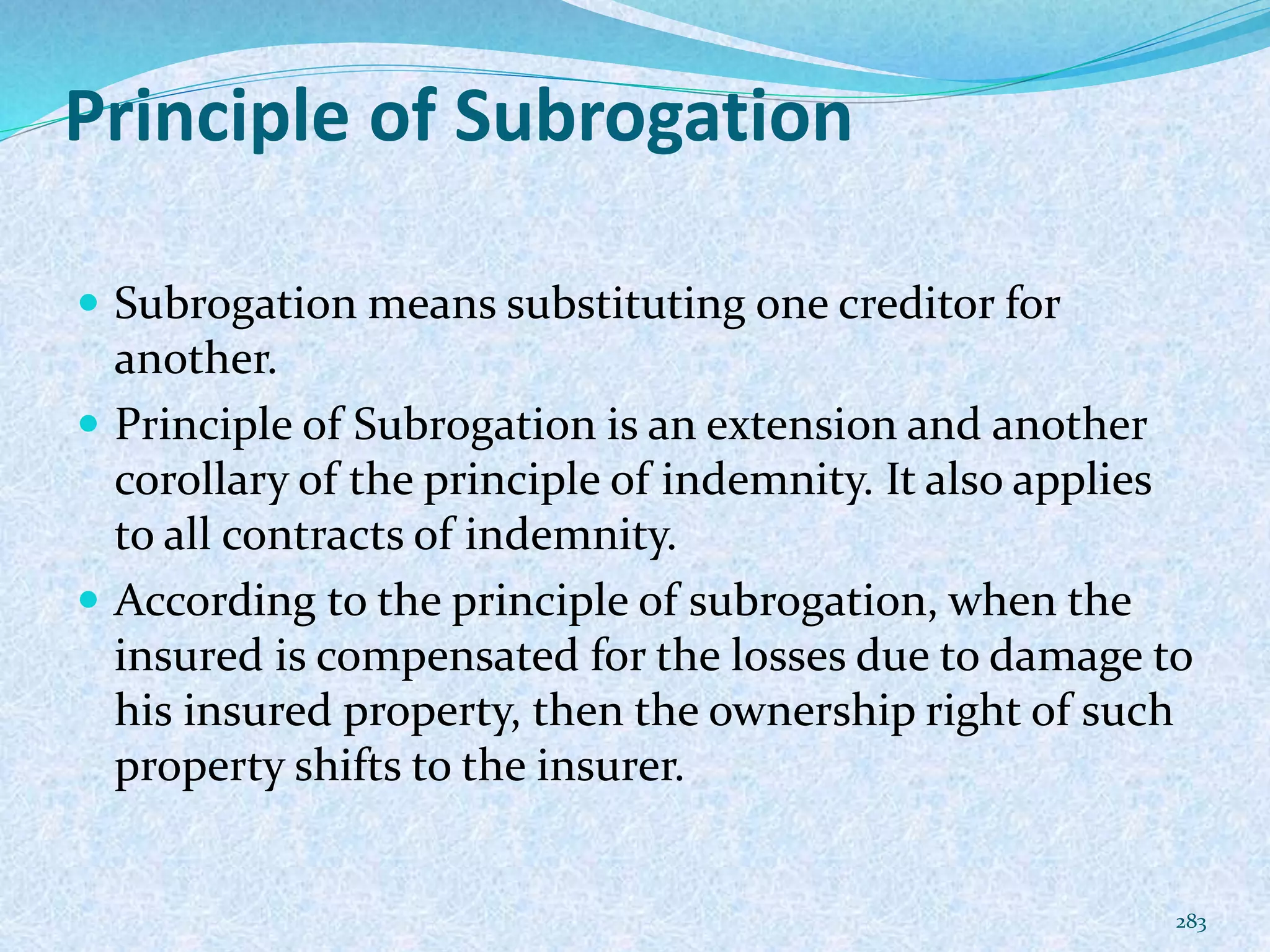 Principle of Subrogation
 Subrogation means substituting one creditor for
another.
 Principle of Subrogation is an extension and another
corollary of the principle of indemnity. It also applies
to all contracts of indemnity.
 According to the principle of subrogation, when the
insured is compensated for the losses due to damage to
his insured property, then the ownership right of such
property shifts to the insurer.
283
 